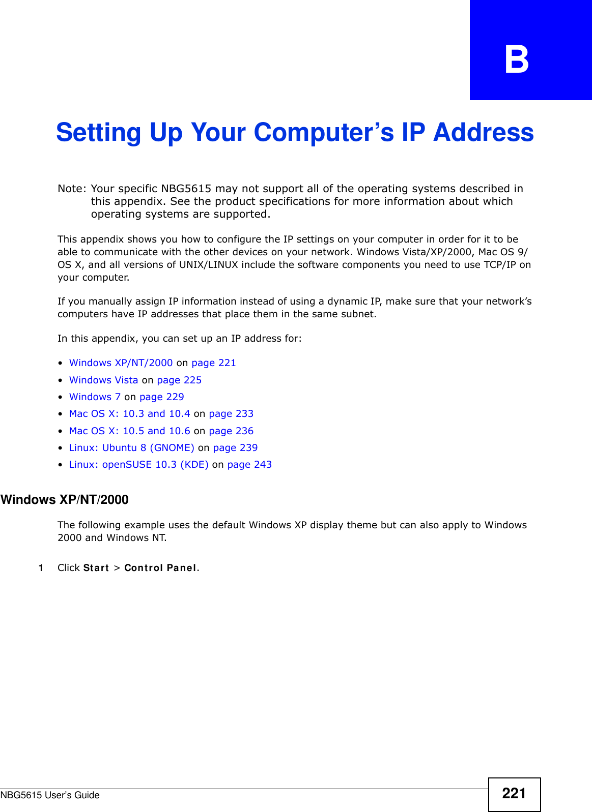 NBG5615 User’s Guide 221APPENDIX   BSetting Up Your Computer’s IP AddressNote: Your specific NBG5615 may not support all of the operating systems described in this appendix. See the product specifications for more information about which operating systems are supported.This appendix shows you how to configure the IP settings on your computer in order for it to be able to communicate with the other devices on your network. Windows Vista/XP/2000, Mac OS 9/OS X, and all versions of UNIX/LINUX include the software components you need to use TCP/IP on your computer. If you manually assign IP information instead of using a dynamic IP, make sure that your network’s computers have IP addresses that place them in the same subnet.In this appendix, you can set up an IP address for:•Windows XP/NT/2000 on page 221•Windows Vista on page 225•Windows 7 on page 229•Mac OS X: 10.3 and 10.4 on page 233•Mac OS X: 10.5 and 10.6 on page 236•Linux: Ubuntu 8 (GNOME) on page 239•Linux: openSUSE 10.3 (KDE) on page 243Windows XP/NT/2000The following example uses the default Windows XP display theme but can also apply to Windows 2000 and Windows NT.1Click Start &gt; Control Panel.