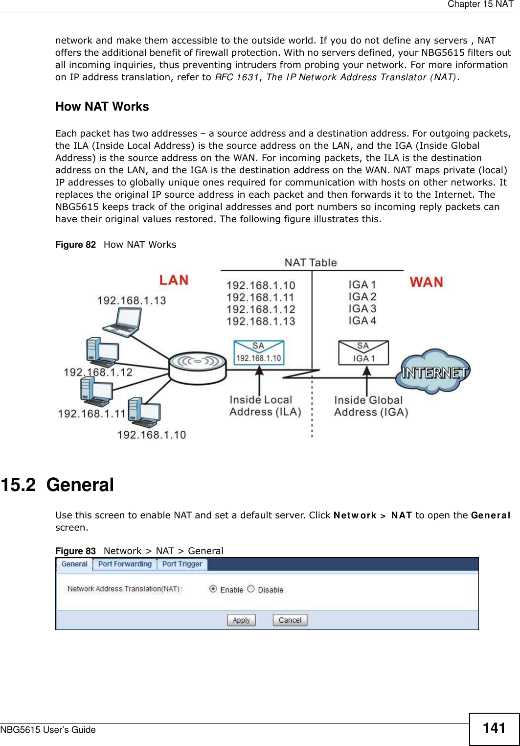  Chapter 15 NATNBG5615 User’s Guide 141network and make them accessible to the outside world. If you do not define any servers , NAT offers the additional benefit of firewall protection. With no servers defined, your NBG5615 filters out all incoming inquiries, thus preventing intruders from probing your network. For more information on IP address translation, refer to RFC 1631, The I P Network Address Translator (NAT).How NAT WorksEach packet has two addresses – a source address and a destination address. For outgoing packets, the ILA (Inside Local Address) is the source address on the LAN, and the IGA (Inside Global Address) is the source address on the WAN. For incoming packets, the ILA is the destination address on the LAN, and the IGA is the destination address on the WAN. NAT maps private (local) IP addresses to globally unique ones required for communication with hosts on other networks. It replaces the original IP source address in each packet and then forwards it to the Internet. The NBG5615 keeps track of the original addresses and port numbers so incoming reply packets can have their original values restored. The following figure illustrates this.Figure 82   How NAT Works15.2  GeneralUse this screen to enable NAT and set a default server. Click Netw ork &gt;  NAT to open the General screen.Figure 83   Network &gt; NAT &gt; General 