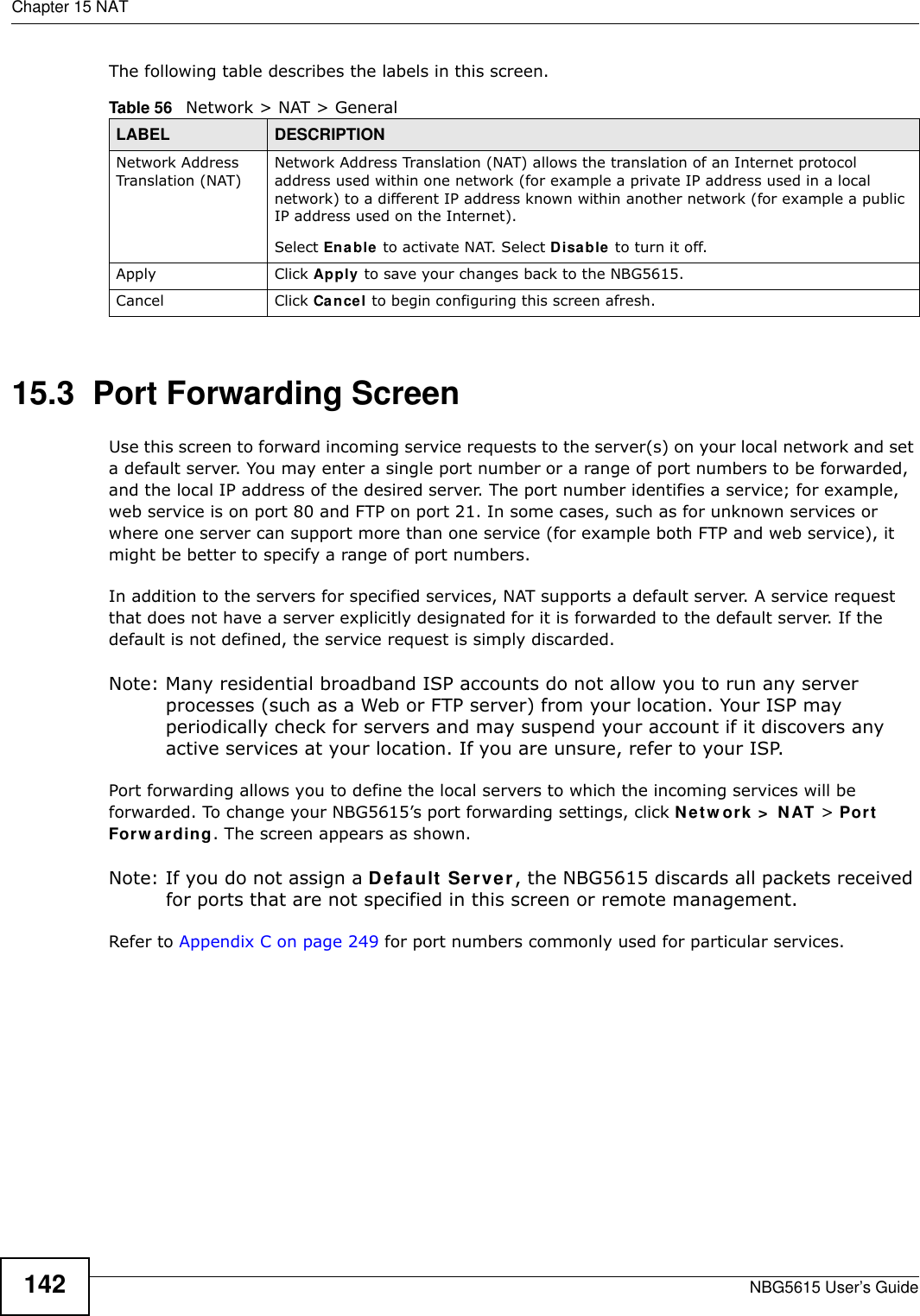 Chapter 15 NATNBG5615 User’s Guide142The following table describes the labels in this screen.15.3  Port Forwarding Screen   Use this screen to forward incoming service requests to the server(s) on your local network and set a default server. You may enter a single port number or a range of port numbers to be forwarded, and the local IP address of the desired server. The port number identifies a service; for example, web service is on port 80 and FTP on port 21. In some cases, such as for unknown services or where one server can support more than one service (for example both FTP and web service), it might be better to specify a range of port numbers.In addition to the servers for specified services, NAT supports a default server. A service request that does not have a server explicitly designated for it is forwarded to the default server. If the default is not defined, the service request is simply discarded.Note: Many residential broadband ISP accounts do not allow you to run any server processes (such as a Web or FTP server) from your location. Your ISP may periodically check for servers and may suspend your account if it discovers any active services at your location. If you are unsure, refer to your ISP.Port forwarding allows you to define the local servers to which the incoming services will be forwarded. To change your NBG5615’s port forwarding settings, click Netw ork &gt;  NAT &gt; Port Forw arding. The screen appears as shown.Note: If you do not assign a Default Server, the NBG5615 discards all packets received for ports that are not specified in this screen or remote management.Refer to Appendix C on page 249 for port numbers commonly used for particular services.Table 56   Network &gt; NAT &gt; GeneralLABEL DESCRIPTIONNetwork Address Translation (NAT)Network Address Translation (NAT) allows the translation of an Internet protocol address used within one network (for example a private IP address used in a local network) to a different IP address known within another network (for example a public IP address used on the Internet). Select Enable to activate NAT. Select Disable to turn it off.Apply Click Apply to save your changes back to the NBG5615.Cancel Click Cancel to begin configuring this screen afresh.