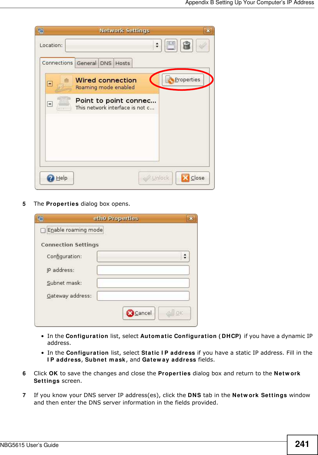  Appendix B Setting Up Your Computer’s IP AddressNBG5615 User’s Guide 2415The Properties dialog box opens.•In the Configuration list, select Autom atic Configuration ( DHCP)  if you have a dynamic IP address.•In the Configuration list, select Static I P address if you have a static IP address. Fill in the I P address, Subnet m ask, and Gatew ay address fields. 6Click OK to save the changes and close the Properties dialog box and return to the Netw ork Settings screen. 7If you know your DNS server IP address(es), click the DNS tab in the Netw ork Settings window and then enter the DNS server information in the fields provided. 