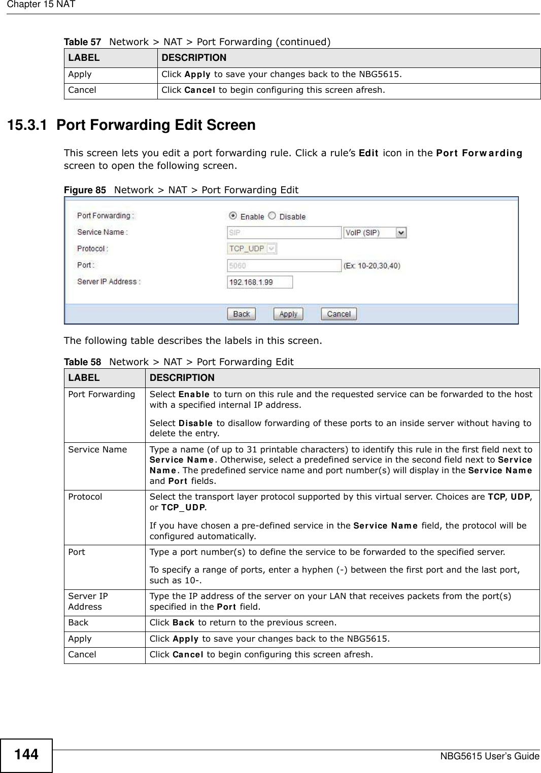 Chapter 15 NATNBG5615 User’s Guide14415.3.1  Port Forwarding Edit Screen This screen lets you edit a port forwarding rule. Click a rule’s Edit icon in the Port Forw arding screen to open the following screen.Figure 85   Network &gt; NAT &gt; Port Forwarding Edit The following table describes the labels in this screen. Apply Click Apply to save your changes back to the NBG5615.Cancel Click Cancel to begin configuring this screen afresh.Table 57   Network &gt; NAT &gt; Port Forwarding (continued)LABEL DESCRIPTIONTable 58   Network &gt; NAT &gt; Port Forwarding EditLABEL DESCRIPTIONPort Forwarding Select Enable to turn on this rule and the requested service can be forwarded to the host with a specified internal IP address.Select Disable to disallow forwarding of these ports to an inside server without having to delete the entry. Service Name Type a name (of up to 31 printable characters) to identify this rule in the first field next to Service Nam e. Otherwise, select a predefined service in the second field next to Service Nam e. The predefined service name and port number(s) will display in the Service Nam e and Port fields.Protocol Select the transport layer protocol supported by this virtual server. Choices are TCP, UDP, or TCP_UDP. If you have chosen a pre-defined service in the Service Nam e field, the protocol will be configured automatically.Port Type a port number(s) to define the service to be forwarded to the specified server.To specify a range of ports, enter a hyphen (-) between the first port and the last port, such as 10-.Server IP AddressType the IP address of the server on your LAN that receives packets from the port(s) specified in the Port field.Back Click Back to return to the previous screen.Apply Click Apply to save your changes back to the NBG5615.Cancel Click Cancel to begin configuring this screen afresh.