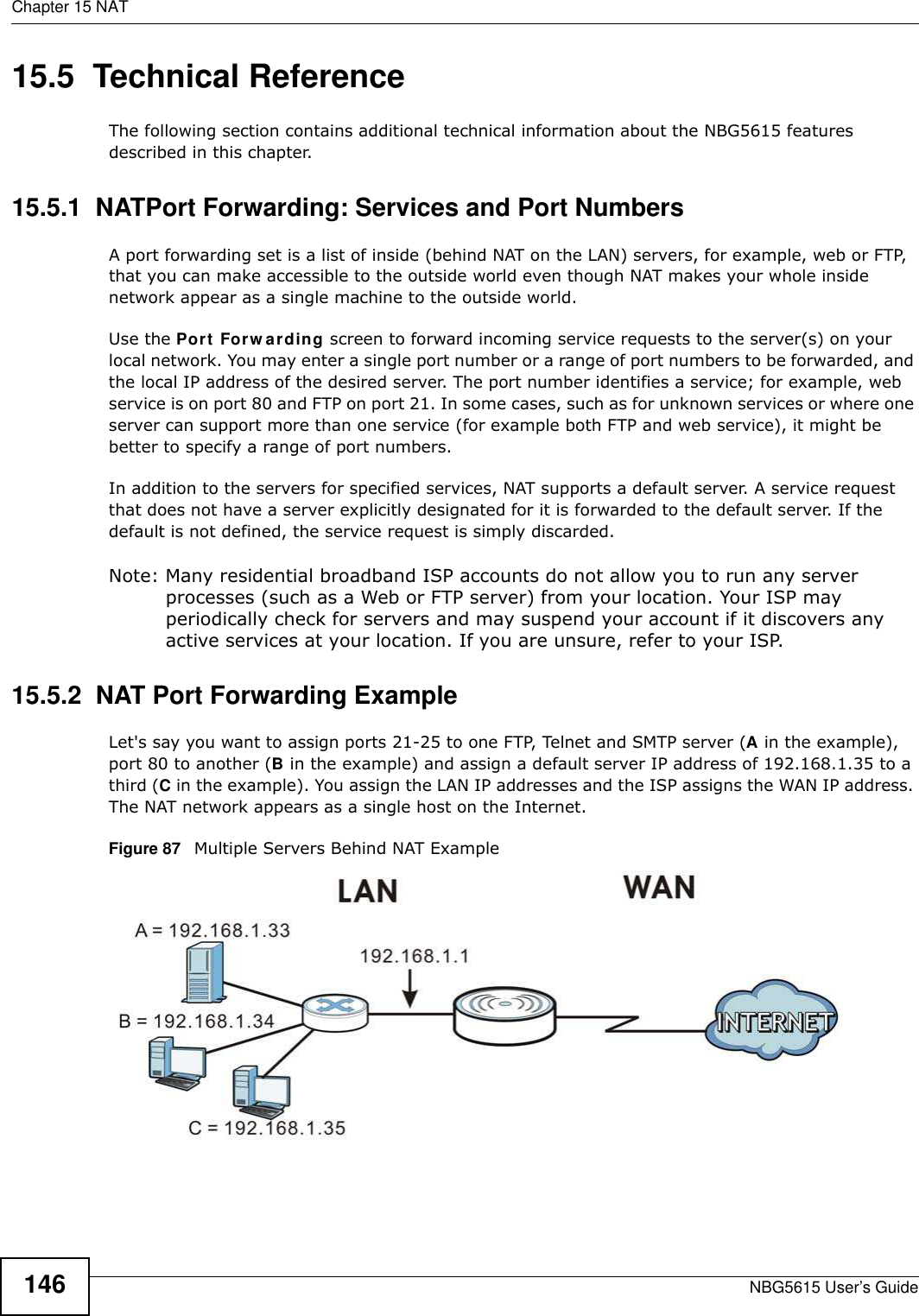 Chapter 15 NATNBG5615 User’s Guide14615.5  Technical ReferenceThe following section contains additional technical information about the NBG5615 features described in this chapter.15.5.1  NATPort Forwarding: Services and Port NumbersA port forwarding set is a list of inside (behind NAT on the LAN) servers, for example, web or FTP, that you can make accessible to the outside world even though NAT makes your whole inside network appear as a single machine to the outside world. Use the Port Forw arding screen to forward incoming service requests to the server(s) on your local network. You may enter a single port number or a range of port numbers to be forwarded, and the local IP address of the desired server. The port number identifies a service; for example, web service is on port 80 and FTP on port 21. In some cases, such as for unknown services or where one server can support more than one service (for example both FTP and web service), it might be better to specify a range of port numbers.In addition to the servers for specified services, NAT supports a default server. A service request that does not have a server explicitly designated for it is forwarded to the default server. If the default is not defined, the service request is simply discarded.Note: Many residential broadband ISP accounts do not allow you to run any server processes (such as a Web or FTP server) from your location. Your ISP may periodically check for servers and may suspend your account if it discovers any active services at your location. If you are unsure, refer to your ISP.15.5.2  NAT Port Forwarding ExampleLet&apos;s say you want to assign ports 21-25 to one FTP, Telnet and SMTP server (A in the example), port 80 to another (B in the example) and assign a default server IP address of 192.168.1.35 to a third (C in the example). You assign the LAN IP addresses and the ISP assigns the WAN IP address. The NAT network appears as a single host on the Internet.Figure 87   Multiple Servers Behind NAT Example