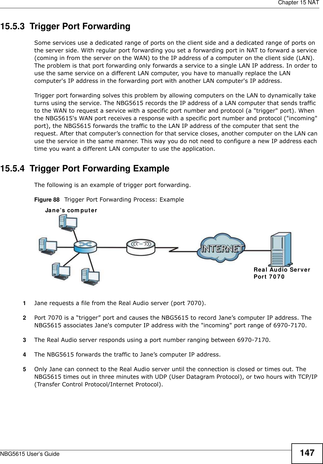  Chapter 15 NATNBG5615 User’s Guide 14715.5.3  Trigger Port Forwarding Some services use a dedicated range of ports on the client side and a dedicated range of ports on the server side. With regular port forwarding you set a forwarding port in NAT to forward a service (coming in from the server on the WAN) to the IP address of a computer on the client side (LAN). The problem is that port forwarding only forwards a service to a single LAN IP address. In order to use the same service on a different LAN computer, you have to manually replace the LAN computer&apos;s IP address in the forwarding port with another LAN computer&apos;s IP address. Trigger port forwarding solves this problem by allowing computers on the LAN to dynamically take turns using the service. The NBG5615 records the IP address of a LAN computer that sends traffic to the WAN to request a service with a specific port number and protocol (a &quot;trigger&quot; port). When the NBG5615&apos;s WAN port receives a response with a specific port number and protocol (&quot;incoming&quot; port), the NBG5615 forwards the traffic to the LAN IP address of the computer that sent the request. After that computer’s connection for that service closes, another computer on the LAN can use the service in the same manner. This way you do not need to configure a new IP address each time you want a different LAN computer to use the application.15.5.4  Trigger Port Forwarding Example The following is an example of trigger port forwarding.Figure 88   Trigger Port Forwarding Process: Example1Jane requests a file from the Real Audio server (port 7070).2Port 7070 is a “trigger” port and causes the NBG5615 to record Jane’s computer IP address. The NBG5615 associates Jane&apos;s computer IP address with the &quot;incoming&quot; port range of 6970-7170.3The Real Audio server responds using a port number ranging between 6970-7170.4The NBG5615 forwards the traffic to Jane’s computer IP address. 5Only Jane can connect to the Real Audio server until the connection is closed or times out. The NBG5615 times out in three minutes with UDP (User Datagram Protocol), or two hours with TCP/IP (Transfer Control Protocol/Internet Protocol). Jane’s com puterReal Audio ServerPort 707 0