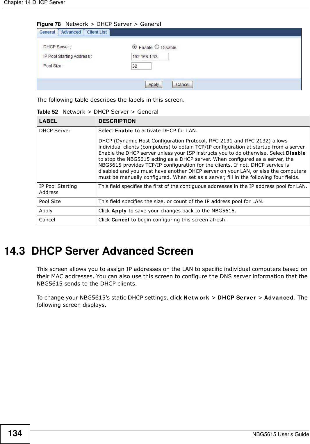 Chapter 14 DHCP ServerNBG5615 User’s Guide134Figure 78   Network &gt; DHCP Server &gt; General   The following table describes the labels in this screen.14.3  DHCP Server Advanced Screen    This screen allows you to assign IP addresses on the LAN to specific individual computers based on their MAC addresses. You can also use this screen to configure the DNS server information that the NBG5615 sends to the DHCP clients.To change your NBG5615’s static DHCP settings, click Netw ork &gt; DHCP Server &gt; Advanced. The following screen displays.Table 52   Network &gt; DHCP Server &gt; General  LABEL DESCRIPTIONDHCP Server Select Enable to activate DHCP for LAN.DHCP (Dynamic Host Configuration Protocol, RFC 2131 and RFC 2132) allows individual clients (computers) to obtain TCP/IP configuration at startup from a server. Enable the DHCP server unless your ISP instructs you to do otherwise. Select Disable to stop the NBG5615 acting as a DHCP server. When configured as a server, the NBG5615 provides TCP/IP configuration for the clients. If not, DHCP service is disabled and you must have another DHCP server on your LAN, or else the computers must be manually configured. When set as a server, fill in the following four fields.IP Pool Starting AddressThis field specifies the first of the contiguous addresses in the IP address pool for LAN.Pool Size This field specifies the size, or count of the IP address pool for LAN.Apply Click Apply to save your changes back to the NBG5615.Cancel Click Cancel to begin configuring this screen afresh.