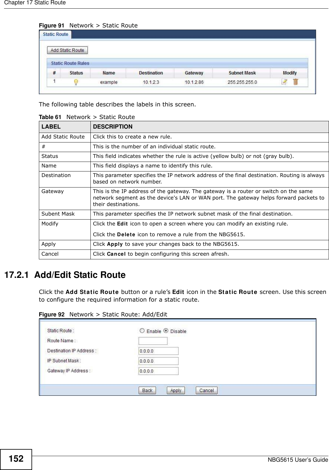 Chapter 17 Static RouteNBG5615 User’s Guide152Figure 91   Network &gt; Static RouteThe following table describes the labels in this screen. 17.2.1  Add/Edit Static Route  Click the Add Static Route button or a rule’s Edit icon in the Static Route screen. Use this screen to configure the required information for a static route. Figure 92   Network &gt; Static Route: Add/Edit Table 61   Network &gt; Static RouteLABEL DESCRIPTIONAdd Static Route Click this to create a new rule.#This is the number of an individual static route.Status This field indicates whether the rule is active (yellow bulb) or not (gray bulb).Name This field displays a name to identify this rule.Destination This parameter specifies the IP network address of the final destination. Routing is always based on network number. Gateway This is the IP address of the gateway. The gateway is a router or switch on the same network segment as the device&apos;s LAN or WAN port. The gateway helps forward packets to their destinations.Subent Mask This parameter specifies the IP network subnet mask of the final destination.Modify Click the Edit icon to open a screen where you can modify an existing rule. Click the Delete icon to remove a rule from the NBG5615.Apply Click Apply to save your changes back to the NBG5615.Cancel Click Cancel to begin configuring this screen afresh.