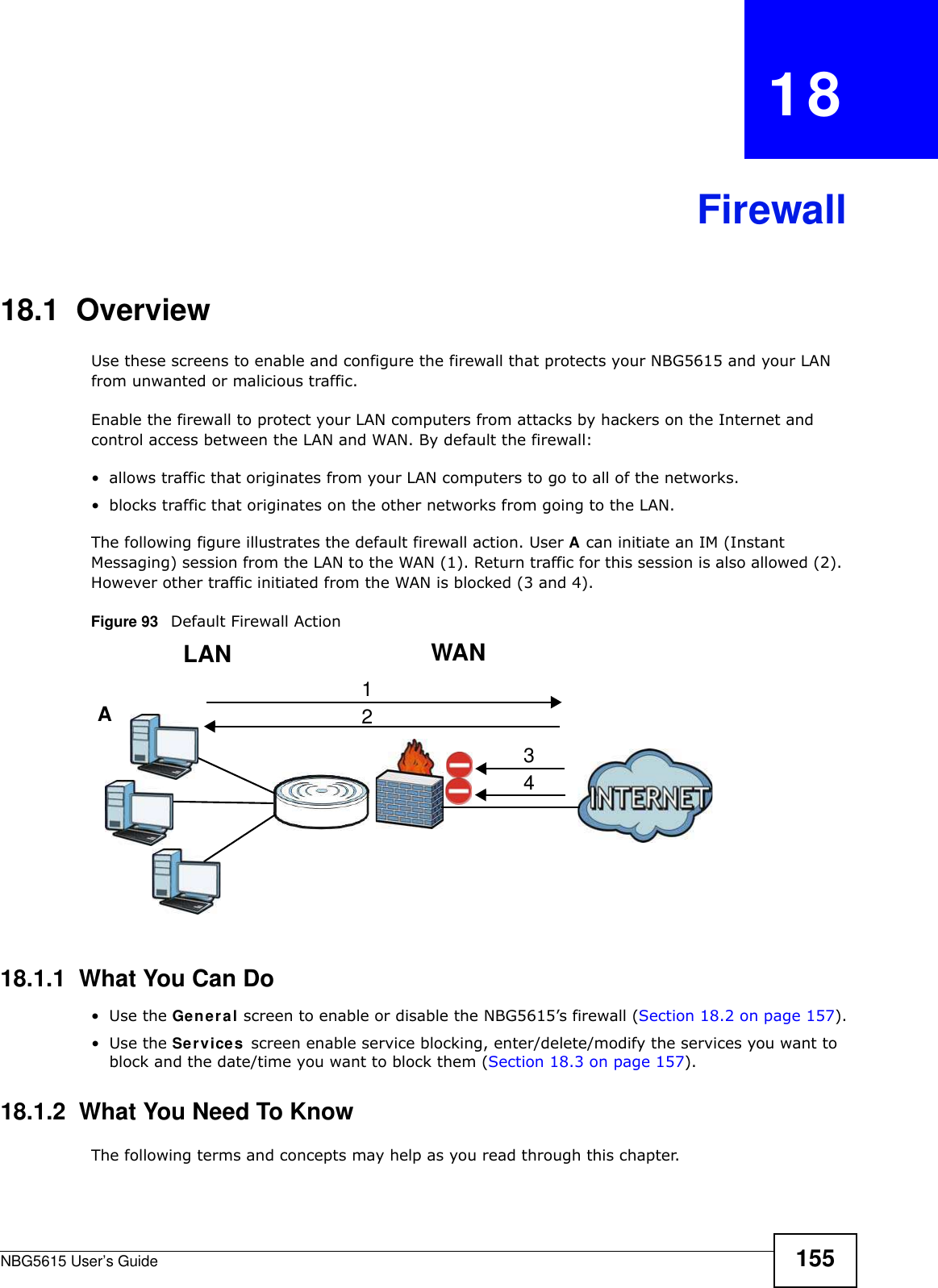 NBG5615 User’s Guide 155CHAPTER   18Firewall18.1  Overview   Use these screens to enable and configure the firewall that protects your NBG5615 and your LAN from unwanted or malicious traffic.Enable the firewall to protect your LAN computers from attacks by hackers on the Internet and control access between the LAN and WAN. By default the firewall:• allows traffic that originates from your LAN computers to go to all of the networks. • blocks traffic that originates on the other networks from going to the LAN. The following figure illustrates the default firewall action. User A can initiate an IM (Instant Messaging) session from the LAN to the WAN (1). Return traffic for this session is also allowed (2). However other traffic initiated from the WAN is blocked (3 and 4).Figure 93   Default Firewall Action18.1.1  What You Can Do•Use the General screen to enable or disable the NBG5615’s firewall (Section 18.2 on page 157).•Use the Services screen enable service blocking, enter/delete/modify the services you want to block and the date/time you want to block them (Section 18.3 on page 157).18.1.2  What You Need To KnowThe following terms and concepts may help as you read through this chapter.WANLAN3412A