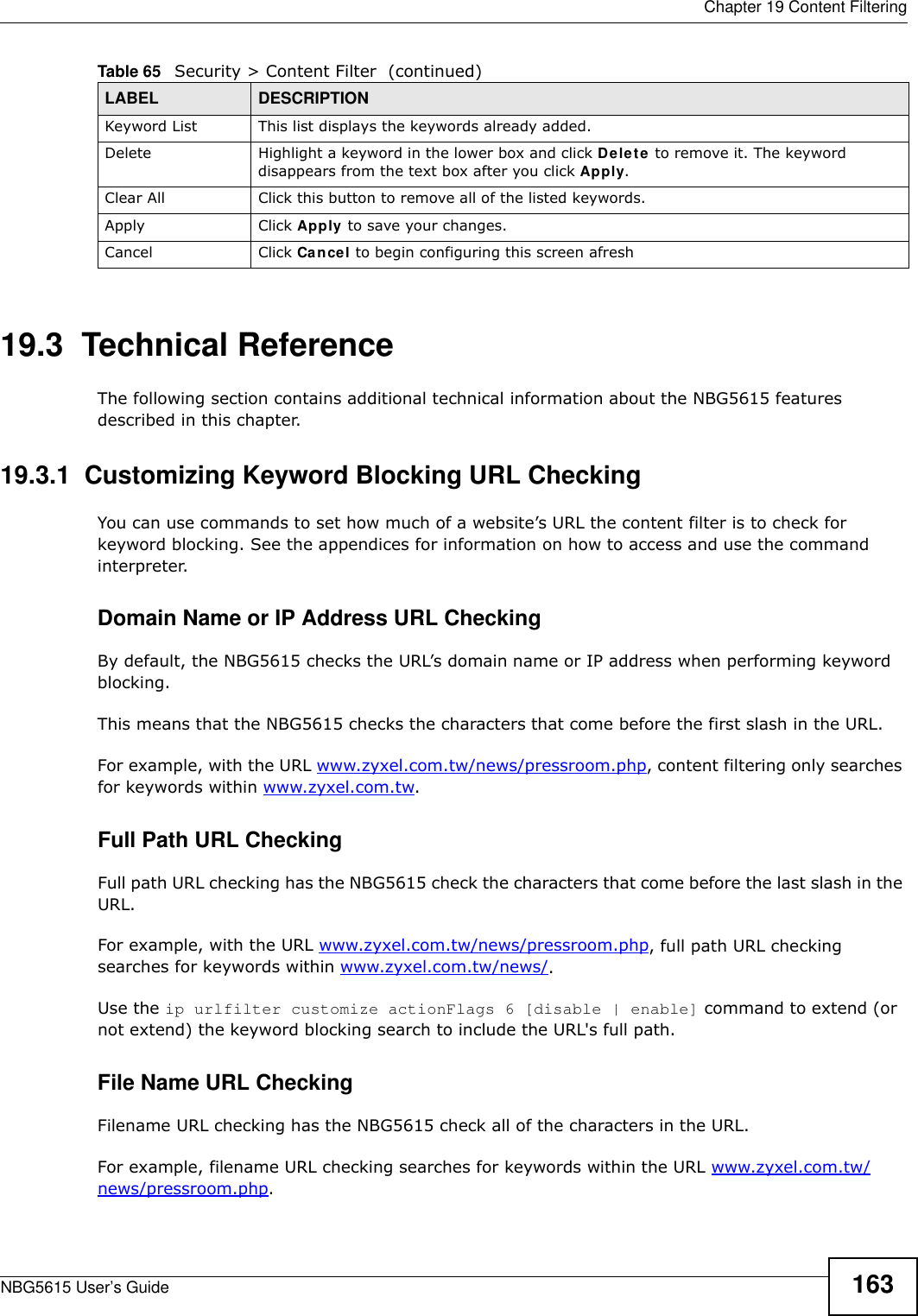  Chapter 19 Content FilteringNBG5615 User’s Guide 16319.3  Technical ReferenceThe following section contains additional technical information about the NBG5615 features described in this chapter.19.3.1  Customizing Keyword Blocking URL CheckingYou can use commands to set how much of a website’s URL the content filter is to check for keyword blocking. See the appendices for information on how to access and use the command interpreter.Domain Name or IP Address URL CheckingBy default, the NBG5615 checks the URL’s domain name or IP address when performing keyword blocking.This means that the NBG5615 checks the characters that come before the first slash in the URL.For example, with the URL www.zyxel.com.tw/news/pressroom.php, content filtering only searches for keywords within www.zyxel.com.tw.Full Path URL CheckingFull path URL checking has the NBG5615 check the characters that come before the last slash in the URL.For example, with the URL www.zyxel.com.tw/news/pressroom.php, full path URL checking searches for keywords within www.zyxel.com.tw/news/.Use the ip urlfilter customize actionFlags 6 [disable | enable] command to extend (or not extend) the keyword blocking search to include the URL&apos;s full path.File Name URL CheckingFilename URL checking has the NBG5615 check all of the characters in the URL.For example, filename URL checking searches for keywords within the URL www.zyxel.com.tw/news/pressroom.php.Keyword List This list displays the keywords already added. Delete Highlight a keyword in the lower box and click Delete to remove it. The keyword disappears from the text box after you click Apply.Clear All Click this button to remove all of the listed keywords.Apply Click Apply to save your changes.Cancel Click Cancel to begin configuring this screen afreshTable 65   Security &gt; Content Filter  (continued)LABEL DESCRIPTION