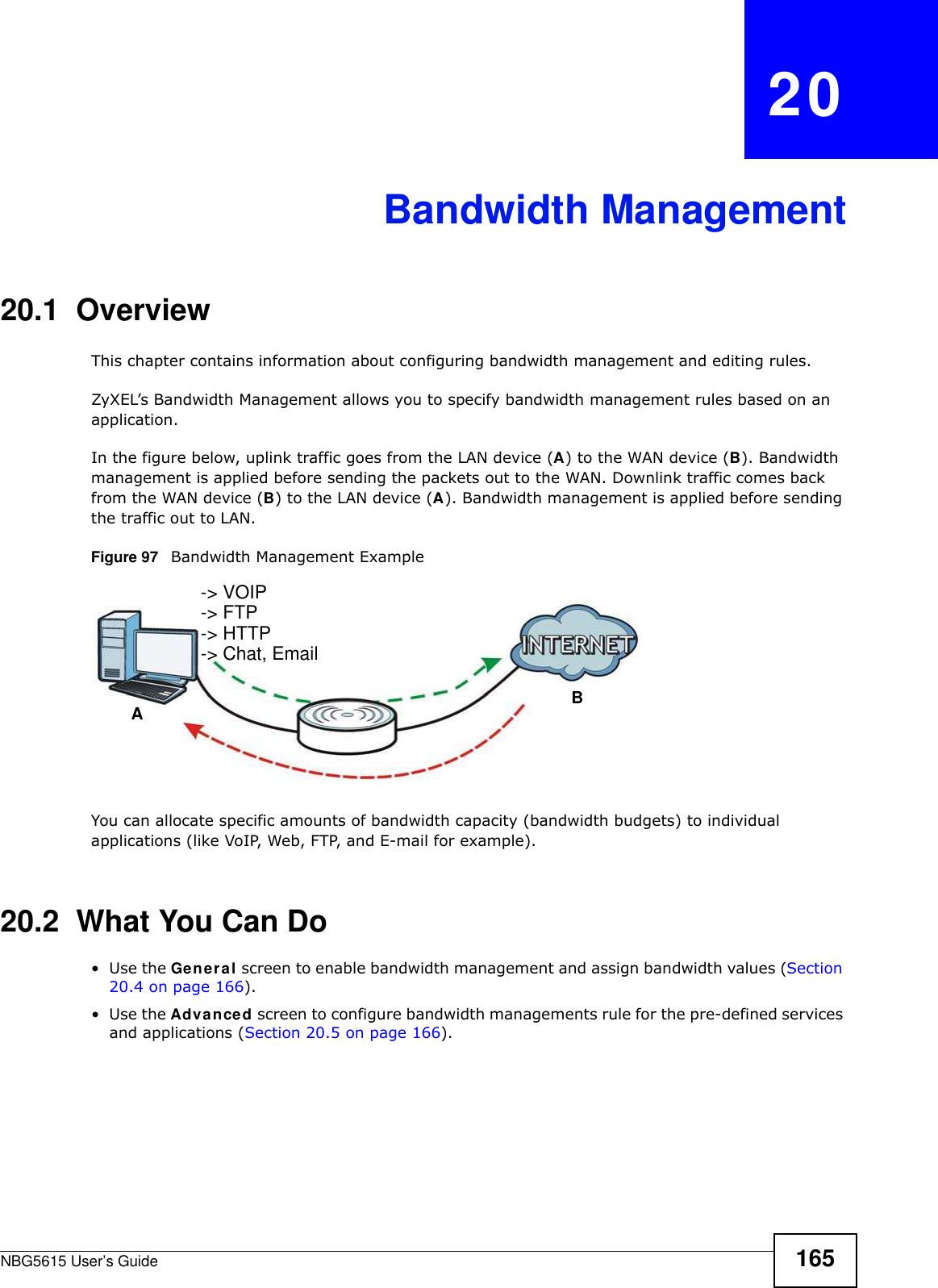 NBG5615 User’s Guide 165CHAPTER   20Bandwidth Management20.1  Overview This chapter contains information about configuring bandwidth management and editing rules.ZyXEL’s Bandwidth Management allows you to specify bandwidth management rules based on an application. In the figure below, uplink traffic goes from the LAN device (A) to the WAN device (B). Bandwidth management is applied before sending the packets out to the WAN. Downlink traffic comes back from the WAN device (B) to the LAN device (A). Bandwidth management is applied before sending the traffic out to LAN.Figure 97   Bandwidth Management ExampleYou can allocate specific amounts of bandwidth capacity (bandwidth budgets) to individual applications (like VoIP, Web, FTP, and E-mail for example).20.2  What You Can Do•Use the General screen to enable bandwidth management and assign bandwidth values (Section 20.4 on page 166).•Use the Advanced screen to configure bandwidth managements rule for the pre-defined services and applications (Section 20.5 on page 166).AB-&gt; VOIP-&gt; FTP-&gt; HTTP-&gt; Chat, Email