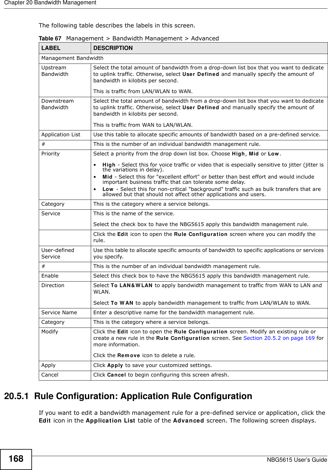 Chapter 20 Bandwidth ManagementNBG5615 User’s Guide168The following table describes the labels in this screen.20.5.1  Rule Configuration: Application Rule Configuration    If you want to edit a bandwidth management rule for a pre-defined service or application, click the Edit icon in the Application List table of the Advanced screen. The following screen displays.Table 67   Management &gt; Bandwidth Management &gt; Advanced LABEL DESCRIPTIONManagement BandwidthUpstream BandwidthSelect the total amount of bandwidth from a drop-down list box that you want to dedicate to uplink traffic. Otherwise, select User Defined and manually specify the amount of bandwidth in kilobits per second.This is traffic from LAN/WLAN to WAN.Downstream BandwidthSelect the total amount of bandwidth from a drop-down list box that you want to dedicate to uplink traffic. Otherwise, select User Defined and manually specify the amount of bandwidth in kilobits per second.This is traffic from WAN to LAN/WLAN.Application List Use this table to allocate specific amounts of bandwidth based on a pre-defined service.#This is the number of an individual bandwidth management rule.Priority Select a priority from the drop down list box. Choose High, Mid or Low .•High - Select this for voice traffic or video that is especially sensitive to jitter (jitter is the variations in delay).•Mid - Select this for &quot;excellent effort&quot; or better than best effort and would include important business traffic that can tolerate some delay.•Low  - Select this for non-critical &quot;background&quot; traffic such as bulk transfers that are allowed but that should not affect other applications and users. Category This is the category where a service belongs.Service This is the name of the service.Select the check box to have the NBG5615 apply this bandwidth management rule. Click the Edit icon to open the Rule Configuration screen where you can modify the rule.User-defined Service Use this table to allocate specific amounts of bandwidth to specific applications or services you specify.#This is the number of an individual bandwidth management rule.Enable Select this check box to have the NBG5615 apply this bandwidth management rule.Direction  Select To LAN&amp;W LAN to apply bandwidth management to traffic from WAN to LAN and WLAN. Select To W AN to apply bandwidth management to traffic from LAN/WLAN to WAN. Service Name Enter a descriptive name for the bandwidth management rule.Category This is the category where a service belongs.Modify Click the Edit icon to open the Rule Configuration screen. Modify an existing rule or create a new rule in the Rule Configuration screen. See Section 20.5.2 on page 169 for more information.Click the Rem ove icon to delete a rule.Apply Click Apply to save your customized settings.Cancel Click Cancel to begin configuring this screen afresh.