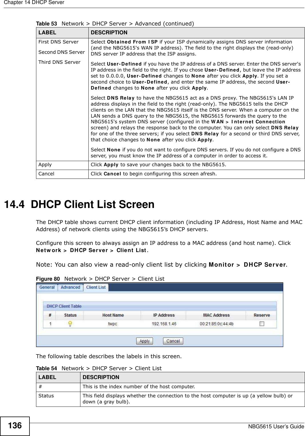 Chapter 14 DHCP ServerNBG5615 User’s Guide13614.4  DHCP Client List ScreenThe DHCP table shows current DHCP client information (including IP Address, Host Name and MAC Address) of network clients using the NBG5615’s DHCP servers.Configure this screen to always assign an IP address to a MAC address (and host name). Click Netw ork &gt;  DHCP Server &gt;  Client List. Note: You can also view a read-only client list by clicking Monitor &gt;  DHCP Server. Figure 80   Network &gt; DHCP Server &gt; Client ListThe following table describes the labels in this screen.First DNS ServerSecond DNS Server Third DNS ServerSelect Obtained From I SP if your ISP dynamically assigns DNS server information (and the NBG5615&apos;s WAN IP address). The field to the right displays the (read-only) DNS server IP address that the ISP assigns. Select User-Defined if you have the IP address of a DNS server. Enter the DNS server&apos;s IP address in the field to the right. If you chose User-Defined, but leave the IP address set to 0.0.0.0, User-Defined changes to None after you click Apply. If you set a second choice to User- Defined, and enter the same IP address, the second User-Defined changes to None after you click Apply. Select DNS Relay to have the NBG5615 act as a DNS proxy. The NBG5615&apos;s LAN IP address displays in the field to the right (read-only). The NBG5615 tells the DHCP clients on the LAN that the NBG5615 itself is the DNS server. When a computer on the LAN sends a DNS query to the NBG5615, the NBG5615 forwards the query to the NBG5615&apos;s system DNS server (configured in the W AN &gt;  I nternet Connection screen) and relays the response back to the computer. You can only select DNS Relay for one of the three servers; if you select DNS Relay for a second or third DNS server, that choice changes to None after you click Apply. Select None if you do not want to configure DNS servers. If you do not configure a DNS server, you must know the IP address of a computer in order to access it.Apply Click Apply to save your changes back to the NBG5615.Cancel Click Cancel to begin configuring this screen afresh.Table 53   Network &gt; DHCP Server &gt; Advanced (continued)LABEL DESCRIPTIONTable 54   Network &gt; DHCP Server &gt; Client ListLABEL  DESCRIPTION#  This is the index number of the host computer.Status This field displays whether the connection to the host computer is up (a yellow bulb) or down (a gray bulb).