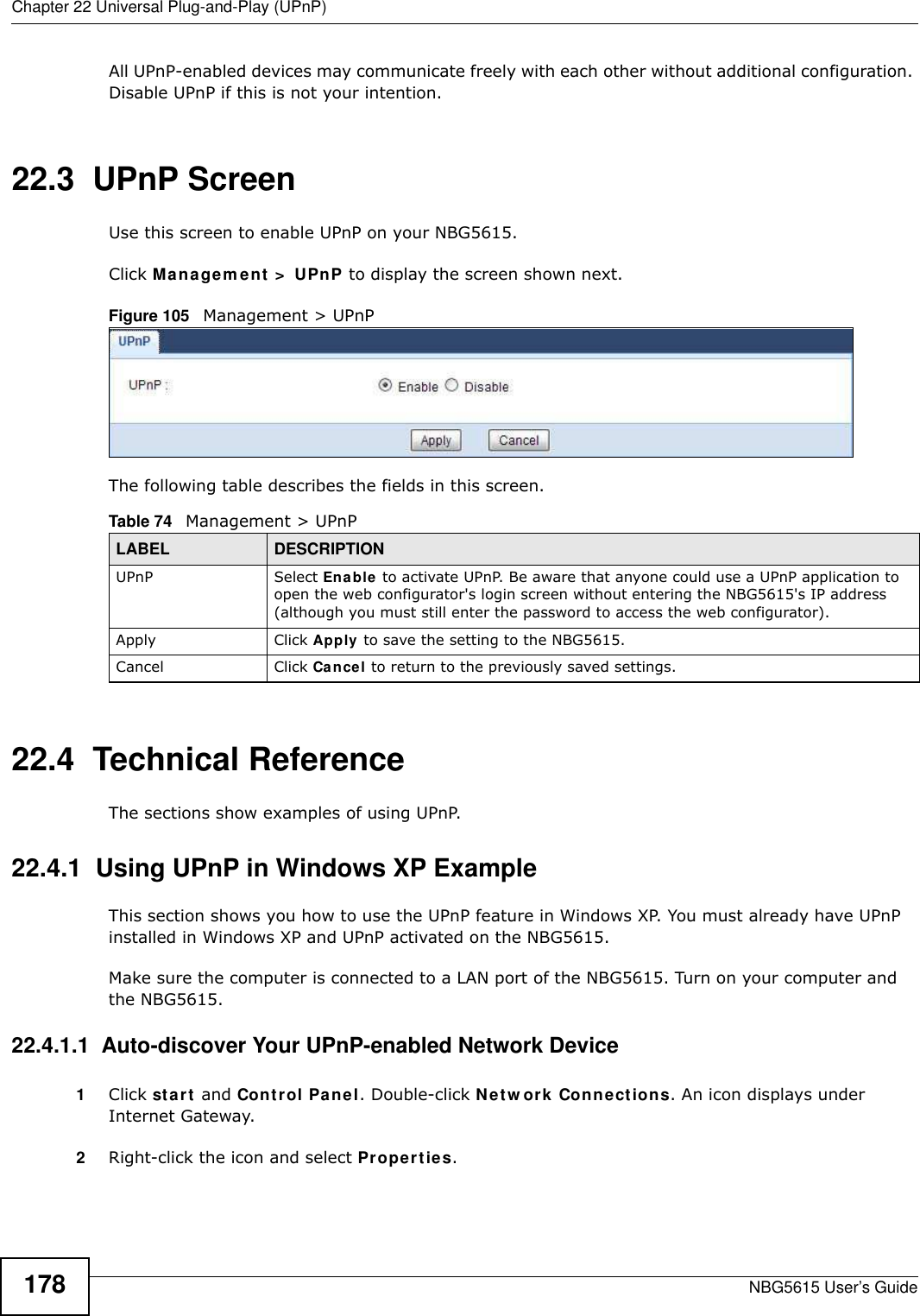 Chapter 22 Universal Plug-and-Play (UPnP)NBG5615 User’s Guide178All UPnP-enabled devices may communicate freely with each other without additional configuration. Disable UPnP if this is not your intention. 22.3  UPnP Screen Use this screen to enable UPnP on your NBG5615.Click Managem ent &gt;  UPnP to display the screen shown next. Figure 105   Management &gt; UPnPThe following table describes the fields in this screen.22.4  Technical ReferenceThe sections show examples of using UPnP. 22.4.1  Using UPnP in Windows XP ExampleThis section shows you how to use the UPnP feature in Windows XP. You must already have UPnP installed in Windows XP and UPnP activated on the NBG5615.Make sure the computer is connected to a LAN port of the NBG5615. Turn on your computer and the NBG5615. 22.4.1.1  Auto-discover Your UPnP-enabled Network Device1Click start and Control Panel. Double-click Netw ork Connections. An icon displays under Internet Gateway.2Right-click the icon and select Properties. Table 74   Management &gt; UPnPLABEL DESCRIPTIONUPnP Select Enable to activate UPnP. Be aware that anyone could use a UPnP application to open the web configurator&apos;s login screen without entering the NBG5615&apos;s IP address (although you must still enter the password to access the web configurator).Apply Click Apply to save the setting to the NBG5615.Cancel Click Cancel to return to the previously saved settings.
