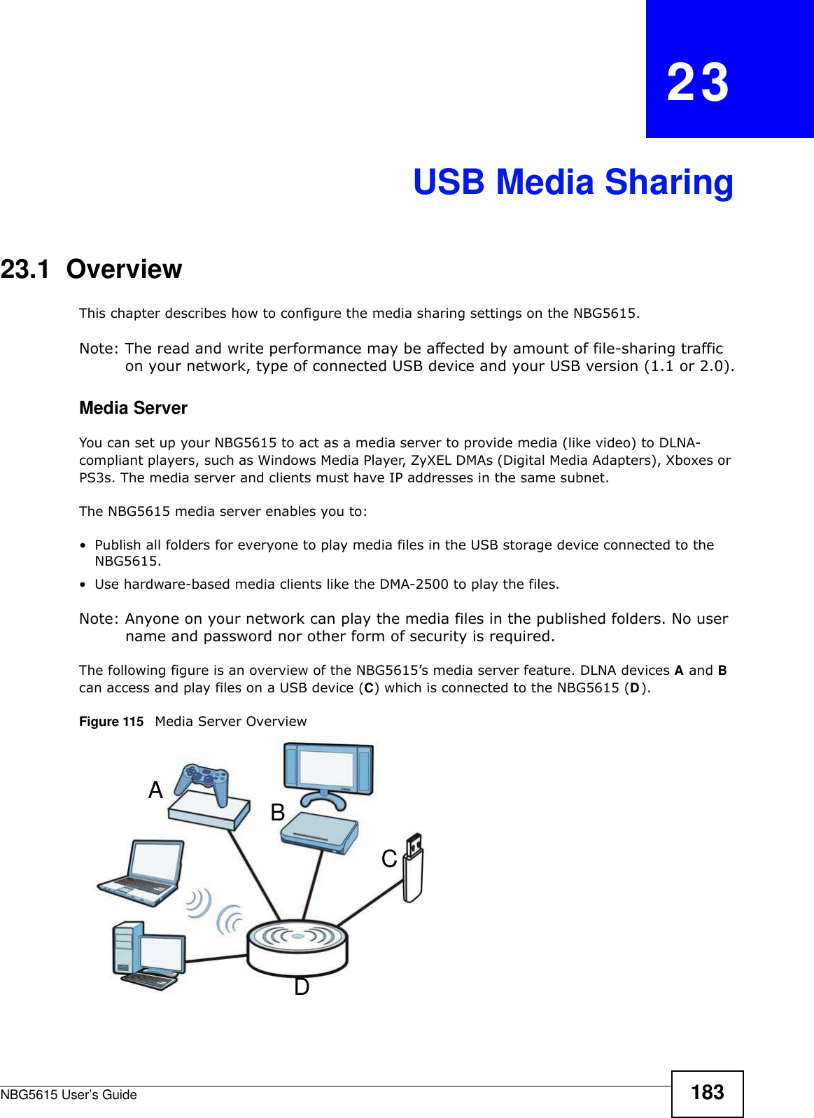 NBG5615 User’s Guide 183CHAPTER   23USB Media Sharing23.1  OverviewThis chapter describes how to configure the media sharing settings on the NBG5615.Note: The read and write performance may be affected by amount of file-sharing traffic on your network, type of connected USB device and your USB version (1.1 or 2.0).Media ServerYou can set up your NBG5615 to act as a media server to provide media (like video) to DLNA-compliant players, such as Windows Media Player, ZyXEL DMAs (Digital Media Adapters), Xboxes or PS3s. The media server and clients must have IP addresses in the same subnet.The NBG5615 media server enables you to:• Publish all folders for everyone to play media files in the USB storage device connected to the NBG5615.• Use hardware-based media clients like the DMA-2500 to play the files.Note: Anyone on your network can play the media files in the published folders. No user name and password nor other form of security is required. The following figure is an overview of the NBG5615’s media server feature. DLNA devices A and B can access and play files on a USB device (C) which is connected to the NBG5615 (D).Figure 115   Media Server OverviewABCD