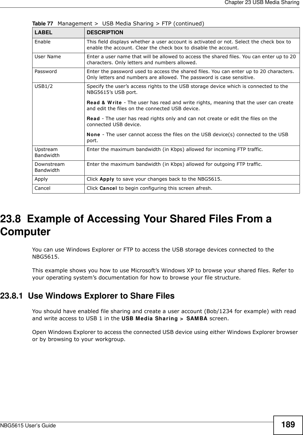  Chapter 23 USB Media SharingNBG5615 User’s Guide 18923.8  Example of Accessing Your Shared Files From a Computer You can use Windows Explorer or FTP to access the USB storage devices connected to the NBG5615.This example shows you how to use Microsoft’s Windows XP to browse your shared files. Refer to your operating system’s documentation for how to browse your file structure. 23.8.1  Use Windows Explorer to Share Files You should have enabled file sharing and create a user account (Bob/1234 for example) with read and write access to USB 1 in the USB Media Sharing &gt;  SAMBA screen.Open Windows Explorer to access the connected USB device using either Windows Explorer browser or by browsing to your workgroup.Enable This field displays whether a user account is activated or not. Select the check box to enable the account. Clear the check box to disable the account.User Name Enter a user name that will be allowed to access the shared files. You can enter up to 20 characters. Only letters and numbers allowed.Password Enter the password used to access the shared files. You can enter up to 20 characters. Only letters and numbers are allowed. The password is case sensitive.USB1/2 Specify the user’s access rights to the USB storage device which is connected to the NBG5615’s USB port.Read &amp; W rite - The user has read and write rights, meaning that the user can create and edit the files on the connected USB device.Read - The user has read rights only and can not create or edit the files on the connected USB device.None - The user cannot access the files on the USB device(s) connected to the USB port.Upstream BandwidthEnter the maximum bandwidth (in Kbps) allowed for incoming FTP traffic.Downstream BandwidthEnter the maximum bandwidth (in Kbps) allowed for outgoing FTP traffic.Apply Click Apply to save your changes back to the NBG5615.Cancel Click Cancel to begin configuring this screen afresh.Table 77   Management &gt;  USB Media Sharing &gt; FTP (continued)LABEL DESCRIPTION