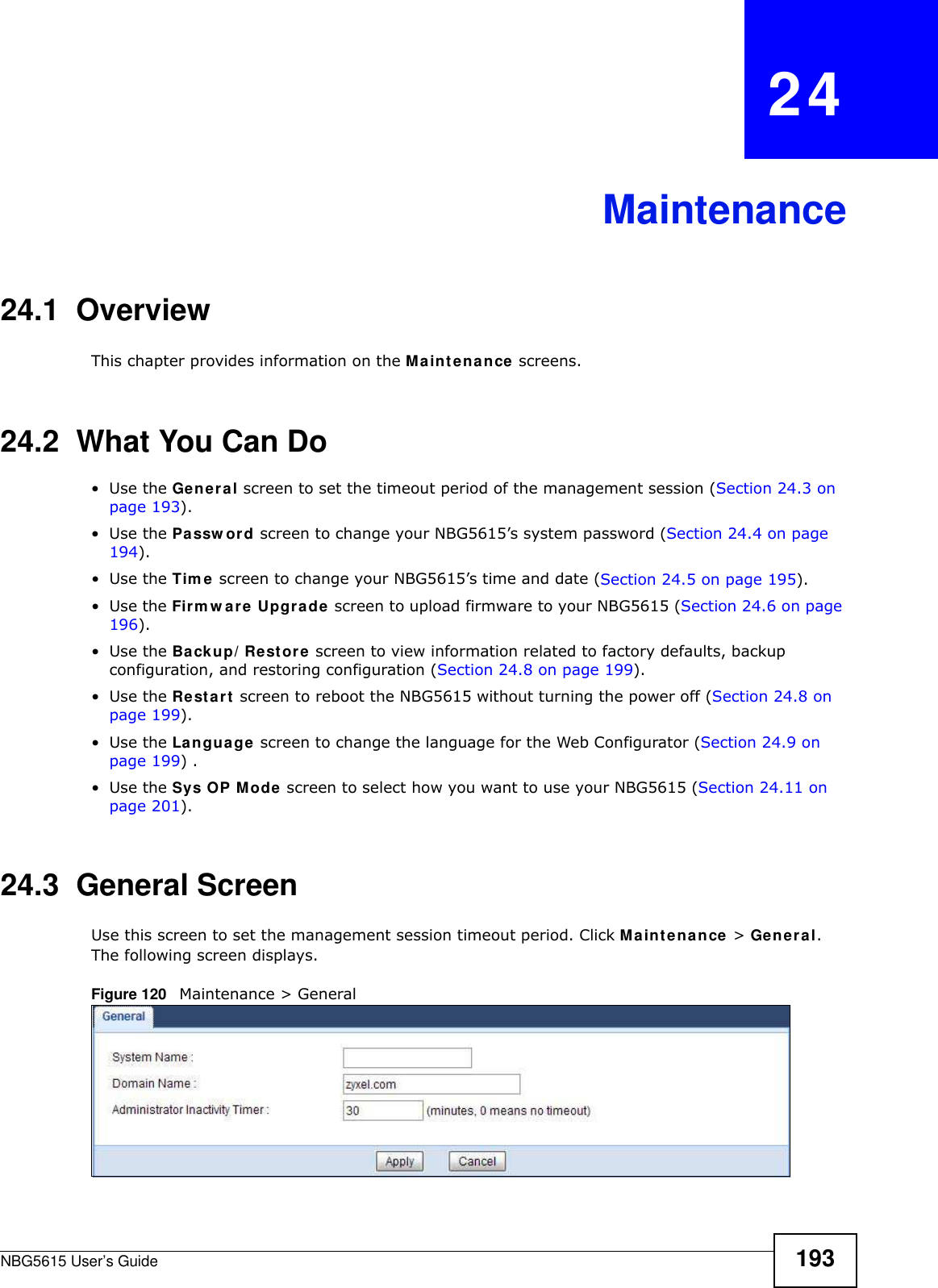NBG5615 User’s Guide 193CHAPTER   24Maintenance24.1  OverviewThis chapter provides information on the Maintenance screens. 24.2  What You Can Do•Use the General screen to set the timeout period of the management session (Section 24.3 on page 193). •Use the Passw ord screen to change your NBG5615’s system password (Section 24.4 on page 194).•Use the Tim e screen to change your NBG5615’s time and date (Section 24.5 on page 195).•Use the Firmw are Upgrade screen to upload firmware to your NBG5615 (Section 24.6 on page 196).•Use the Backup/ Restore screen to view information related to factory defaults, backup configuration, and restoring configuration (Section 24.8 on page 199).•Use the Restart screen to reboot the NBG5615 without turning the power off (Section 24.8 on page 199).•Use the Language screen to change the language for the Web Configurator (Section 24.9 on page 199) .•Use the Sys OP Mode screen to select how you want to use your NBG5615 (Section 24.11 on page 201). 24.3  General Screen Use this screen to set the management session timeout period. Click Maintenance &gt; General. The following screen displays.Figure 120   Maintenance &gt; General 