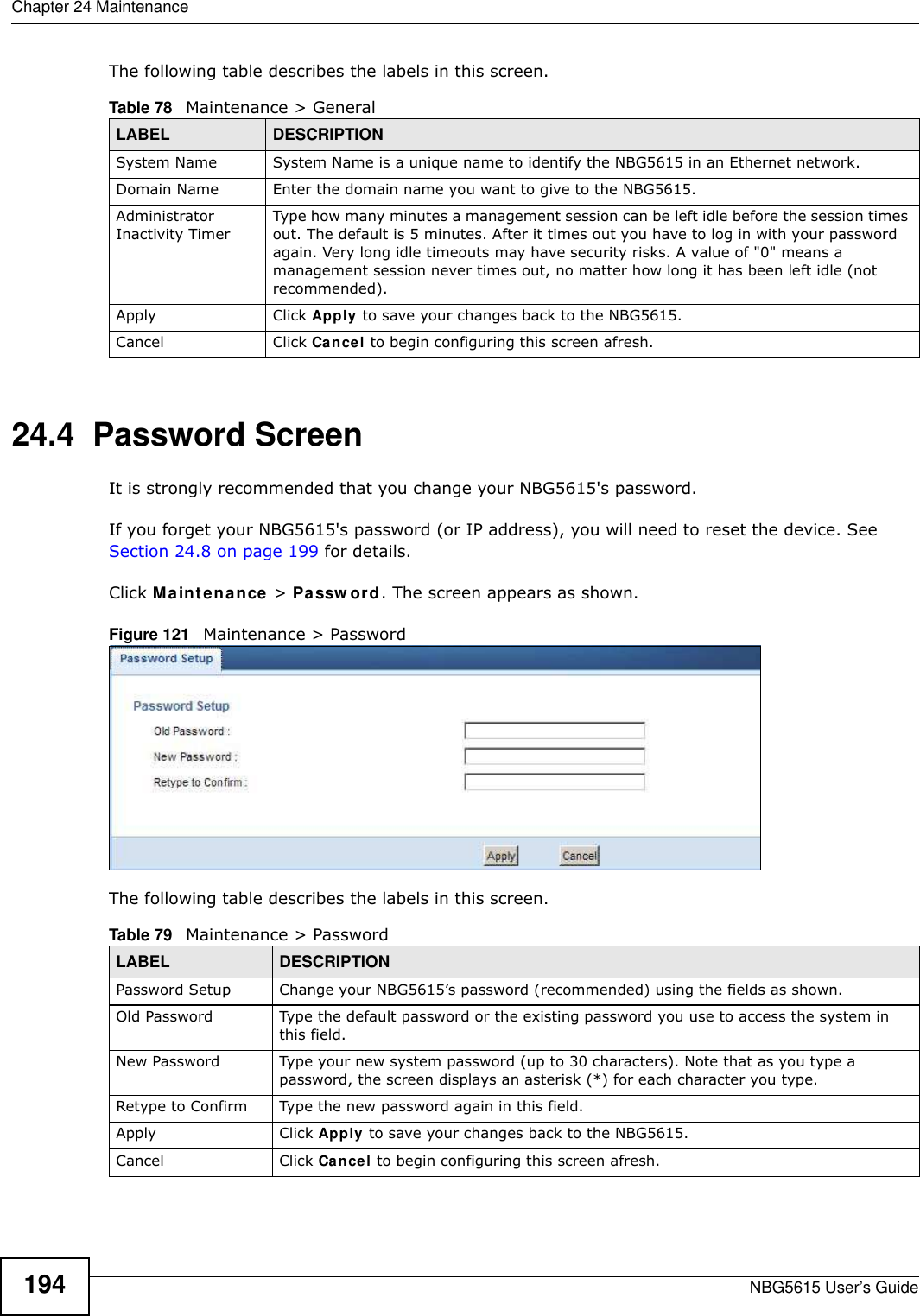 Chapter 24 MaintenanceNBG5615 User’s Guide194The following table describes the labels in this screen.24.4  Password ScreenIt is strongly recommended that you change your NBG5615&apos;s password. If you forget your NBG5615&apos;s password (or IP address), you will need to reset the device. See Section 24.8 on page 199 for details.Click Maintenance &gt; Passw ord. The screen appears as shown.Figure 121   Maintenance &gt; Password The following table describes the labels in this screen.Table 78   Maintenance &gt; GeneralLABEL DESCRIPTIONSystem Name System Name is a unique name to identify the NBG5615 in an Ethernet network.Domain Name Enter the domain name you want to give to the NBG5615.Administrator Inactivity TimerType how many minutes a management session can be left idle before the session times out. The default is 5 minutes. After it times out you have to log in with your password again. Very long idle timeouts may have security risks. A value of &quot;0&quot; means a management session never times out, no matter how long it has been left idle (not recommended).Apply Click Apply to save your changes back to the NBG5615.Cancel Click Cancel to begin configuring this screen afresh.Table 79   Maintenance &gt; PasswordLABEL DESCRIPTIONPassword Setup Change your NBG5615’s password (recommended) using the fields as shown.Old Password Type the default password or the existing password you use to access the system in this field.New Password Type your new system password (up to 30 characters). Note that as you type a password, the screen displays an asterisk (*) for each character you type.Retype to Confirm Type the new password again in this field.Apply Click Apply to save your changes back to the NBG5615.Cancel Click Cancel to begin configuring this screen afresh.