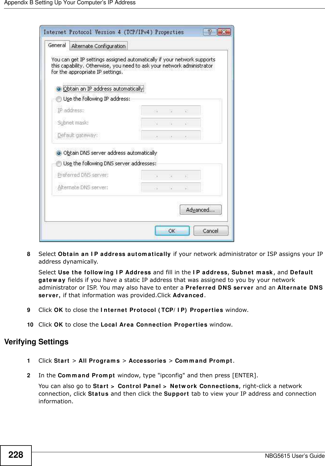 Appendix B Setting Up Your Computer’s IP AddressNBG5615 User’s Guide2288Select Obtain an I P address autom atically if your network administrator or ISP assigns your IP address dynamically.Select Use the follow ing I P Address and fill in the I P address, Subnet mask, and Default gatew ay fields if you have a static IP address that was assigned to you by your network administrator or ISP. You may also have to enter a Preferred DNS server and an Alternate DNS server, if that information was provided.Click Advanced.9Click OK to close the I nternet Protocol ( TCP/ I P)  Properties window.10 Click OK to close the Local Area Connection Properties window.Verifying Settings1Click Start &gt; All Program s &gt; Accessories &gt; Com m and Prompt.2In the Com m and Prom pt window, type &quot;ipconfig&quot; and then press [ENTER]. You can also go to Start &gt;  Control Panel &gt;  Netw ork Connections, right-click a network connection, click Status and then click the Support tab to view your IP address and connection information.