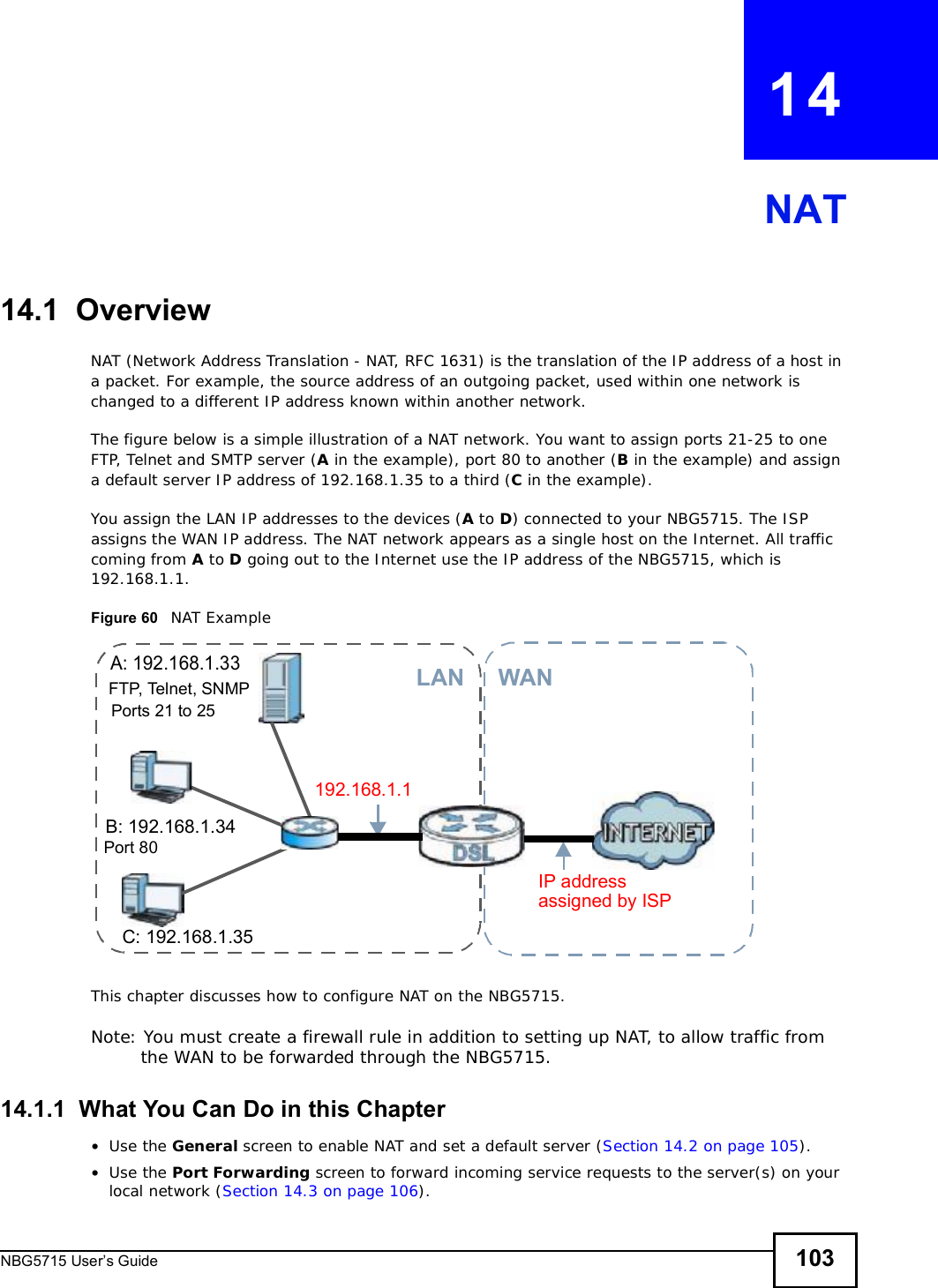 NBG5715 User’s Guide 103CHAPTER   14NAT14.1  OverviewNAT (Network Address Translation - NAT, RFC 1631) is the translation of the IP address of a host in a packet. For example, the source address of an outgoing packet, used within one network is changed to a different IP address known within another network.The figure below is a simple illustration of a NAT network. You want to assign ports 21-25 to one FTP, Telnet and SMTP server (A in the example), port 80 to another (B in the example) and assign a default server IP address of 192.168.1.35 to a third (C in the example). You assign the LAN IP addresses to the devices (A to D) connected to your NBG5715. The ISP assigns the WAN IP address. The NAT network appears as a single host on the Internet. All traffic coming from A to D going out to the Internet use the IP address of the NBG5715, which is 192.168.1.1.Figure 60   NAT ExampleThis chapter discusses how to configure NAT on the NBG5715.Note: You must create a firewall rule in addition to setting up NAT, to allow traffic from the WAN to be forwarded through the NBG5715.14.1.1  What You Can Do in this Chapter•Use the General screen to enable NAT and set a default server (Section 14.2 on page 105).•Use the Port Forwarding screen to forward incoming service requests to the server(s) on your local network (Section 14.3 on page 106).A: 192.168.1.33B: 192.168.1.34C: 192.168.1.35IP address 192.168.1.1WANLANassigned by ISPFTP, Telnet, SNMPPort 80Ports 21 to 25