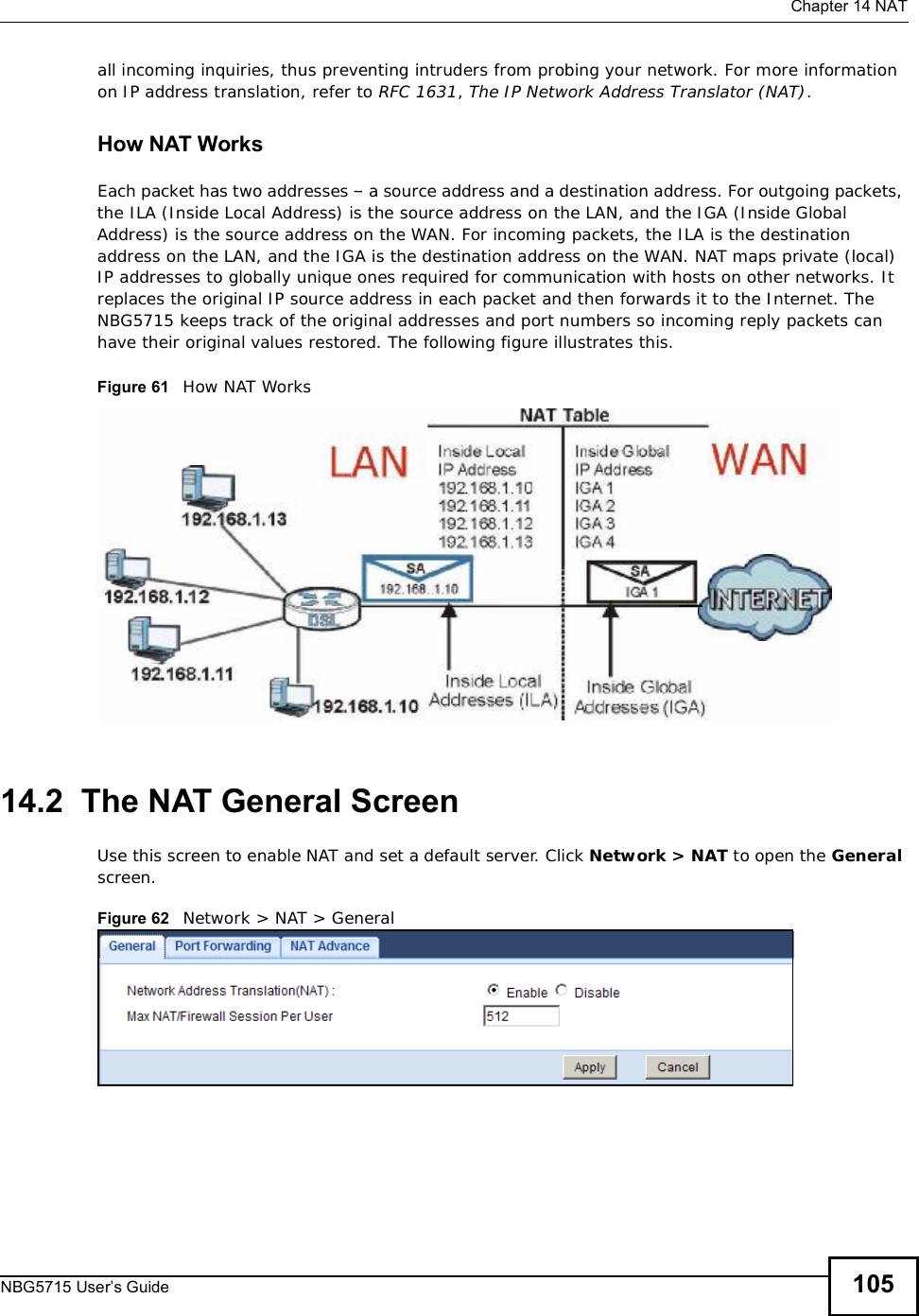  Chapter 14NATNBG5715 User’s Guide 105all incoming inquiries, thus preventing intruders from probing your network. For more information on IP address translation, refer to RFC 1631,The IP Network Address Translator (NAT).How NAT WorksEach packet has two addresses – a source address and a destination address. For outgoing packets, the ILA (Inside Local Address) is the source address on the LAN, and the IGA (Inside Global Address) is the source address on the WAN. For incoming packets, the ILA is the destination address on the LAN, and the IGA is the destination address on the WAN. NAT maps private (local) IP addresses to globally unique ones required for communication with hosts on other networks. It replaces the original IP source address in each packet and then forwards it to the Internet. The NBG5715 keeps track of the original addresses and port numbers so incoming reply packets can have their original values restored. The following figure illustrates this.Figure 61   How NAT Works14.2  The NAT General ScreenUse this screen to enable NAT and set a default server. Click Network &gt; NAT to open the Generalscreen.Figure 62   Network &gt; NAT &gt; General 