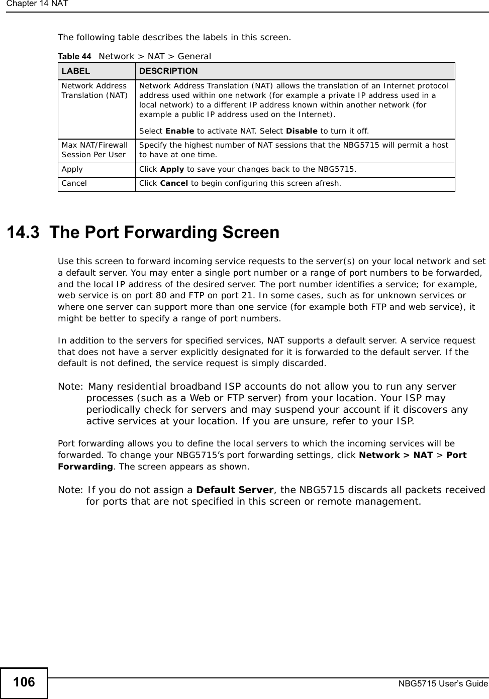 Chapter 14NATNBG5715 User’s Guide106The following table describes the labels in this screen.14.3  The Port Forwarding ScreenUse thisscreen to forward incoming service requests to the server(s) on your local network and set a default server. You may enter a single port number or a range of port numbers to be forwarded, and the local IP address of the desired server. The port number identifies a service; for example, web service is on port 80 and FTP on port 21. In some cases, such as for unknown services or where one server can support more than one service (for example both FTP and web service), it might be better to specify a range of port numbers.In addition to the servers for specified services, NAT supports a default server. A service request that does not have a server explicitly designated for it is forwarded to the default server. If the default is not defined, the service request is simply discarded.Note: Many residential broadband ISP accounts do not allow you to run any server processes (such as a Web or FTP server) from your location. Your ISP may periodically check for servers and may suspend your account if it discovers any active services at your location. If you are unsure, refer to your ISP.Port forwarding allows you to define the local servers to which the incoming services will be forwarded. To change your NBG5715’s port forwarding settings, click Network &gt; NAT &gt; PortForwarding. The screen appears as shown.Note: If you do not assign a Default Server, the NBG5715 discards all packets received for ports that are not specified in this screen or remote management.Table 44   Network &gt; NAT &gt; GeneralLABEL DESCRIPTIONNetwork Address Translation (NAT) Network Address Translation (NAT) allows the translation of an Internet protocol address used within one network (for example a private IP address used in a local network) to a different IP address known within another network (for example a public IP address used on the Internet). Select Enable to activate NAT. Select Disable to turn it off.Max NAT/Firewall Session Per User Specify the highest number of NAT sessions that the NBG5715 will permit a host to have at one time.Apply Click Apply to save your changes back to the NBG5715.Cancel Click Cancel to begin configuring this screen afresh.