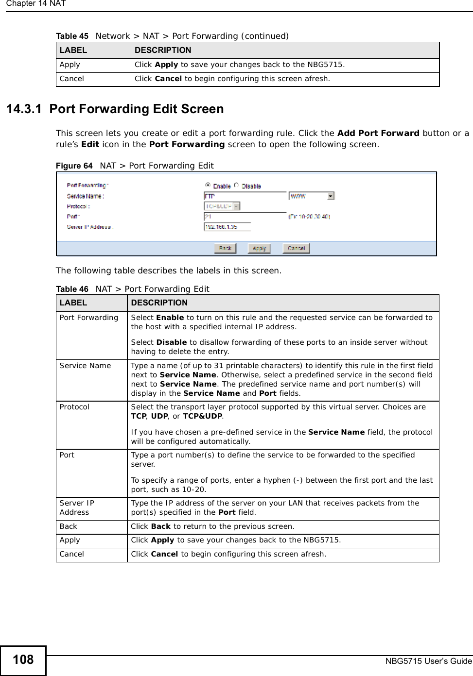 Chapter 14NATNBG5715 User’s Guide10814.3.1  Port Forwarding Edit Screen This screen lets you create or edit a port forwarding rule. Click the Add Port Forward button or a rule’s Edit icon in the Port Forwarding screen to open the following screen.Figure 64   NAT &gt; Port Forwarding Edit The following table describes the labels in this screen. Apply Click Apply to save your changes back to the NBG5715.Cancel Click Cancel to begin configuring this screen afresh.Table 45   Network &gt; NAT &gt; Port Forwarding (continued)LABEL DESCRIPTIONTable 46   NAT &gt; Port Forwarding EditLABEL DESCRIPTIONPort Forwarding Select Enable to turn on this rule and the requested service can be forwarded to the host with a specified internal IP address.Select Disable to disallow forwarding of these ports to an inside server without having to delete the entry. Service NameType a name (of up to 31 printable characters) to identify this rule in the first field next to Service Name. Otherwise, select a predefined service in the second field next to Service Name. The predefined service name and port number(s) will display in the Service Name and Port fields.Protocol Select the transport layer protocol supported by this virtual server. Choices are TCP,UDP, or TCP&amp;UDP.If you have chosen a pre-defined service in the Service Name field, the protocol will be configured automatically.Port Type a port number(s) to define the service to be forwarded to the specified server.To specify a range of ports, enter a hyphen (-) between the first port and the last port, such as 10-20.Server IP Address Type the IP address of the server on your LAN that receives packets from the port(s) specified in the Port field.BackClick Back to return to the previous screen.Apply Click Apply to save your changes back to the NBG5715.Cancel Click Cancel to begin configuring this screen afresh.