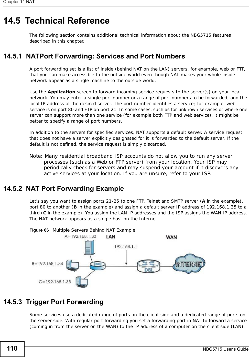 Chapter 14NATNBG5715 User’s Guide11014.5  Technical ReferenceThe following section contains additional technical information about the NBG5715 features described in this chapter.14.5.1  NATPort Forwarding: Services and Port NumbersA port forwarding set is a list of inside (behind NAT on the LAN) servers, for example, web or FTP, that you can make accessible to the outside world even though NAT makes your whole inside network appear as a single machine to the outside world. Use the Application screen to forward incoming service requests to the server(s) on your local network. You may enter a single port number or a range of port numbers to be forwarded, and the local IP address of the desired server. The port number identifies a service; for example, web service is on port 80 and FTP on port 21. In some cases, such as for unknown services or where one server can support more than one service (for example both FTP and web service), it might be better to specify a range of port numbers.In addition to the servers for specified services, NAT supports a default server. A service request that does not have a server explicitly designated for it is forwarded to the default server. If the default is not defined, the service request is simply discarded.Note: Many residential broadband ISP accounts do not allow you to run any server processes (such as a Web or FTP server) from your location. Your ISP may periodically check for servers and may suspend your account if it discovers any active services at your location. If you are unsure, refer to your ISP.14.5.2  NAT Port Forwarding ExampleLet&apos;s say you want to assign ports 21-25 to one FTP, Telnet and SMTP server (A in the example), port 80 to another (B in the example) and assign a default server IP address of 192.168.1.35 to a third (C in the example). You assign the LAN IP addresses and the ISP assigns the WAN IP address. The NAT network appears as a single host on the Internet.Figure 66   Multiple Servers Behind NAT Example14.5.3  Trigger Port Forwarding Some services use a dedicated range of ports on the client side and a dedicated range of ports on the server side. With regular port forwarding you set a forwarding port in NAT to forward a service (coming in from the server on the WAN) to the IP address of a computer on the client side (LAN). 