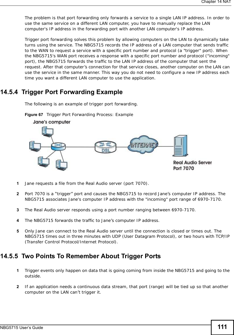  Chapter 14NATNBG5715 User’s Guide 111The problem is that port forwarding only forwards a service to a single LAN IP address. In order to use the same service on a different LAN computer, you have to manually replace the LAN computer&apos;s IP address in the forwarding port with another LAN computer&apos;s IP address. Trigger port forwarding solves this problem by allowing computers on the LAN to dynamically take turns using the service. The NBG5715 records the IP address of a LAN computer that sends traffic to the WAN to request a service with a specific port number and protocol (a &quot;trigger&quot; port). When the NBG5715&apos;s WAN port receives a response with a specific port number and protocol (&quot;incoming&quot; port), the NBG5715 forwards the traffic to the LAN IP address of the computer that sent the request. After that computer’s connection for that service closes, another computer on the LAN can use the service in the same manner. This way you do not need to configure a new IP address each time you want a different LAN computer to use the application.14.5.4  Trigger Port Forwarding Example The following is an example of trigger port forwarding.Figure 67   Trigger Port Forwarding Process: Example1Jane requests a file from the Real Audio server (port 7070).2Port 7070 is a “trigger” port and causes the NBG5715 to record Jane’s computer IP address. The NBG5715 associates Jane&apos;s computer IP address with the &quot;incoming&quot; port range of 6970-7170.3The Real Audio server responds using a port number ranging between 6970-7170.4The NBG5715 forwards the traffic to Jane’s computer IP address. 5Only Jane can connect to the Real Audio server until the connection is closed or times out. The NBG5715 times out in three minutes with UDP (User Datagram Protocol), or two hours with TCP/IP (Transfer Control Protocol/Internet Protocol). 14.5.5  Two Points To Remember About Trigger Ports1Trigger events only happen on data that is going coming from inside the NBG5715 and going to the outside.2If an application needs a continuous data stream, that port (range) will be tied up so that another computer on the LAN can’t trigger it.