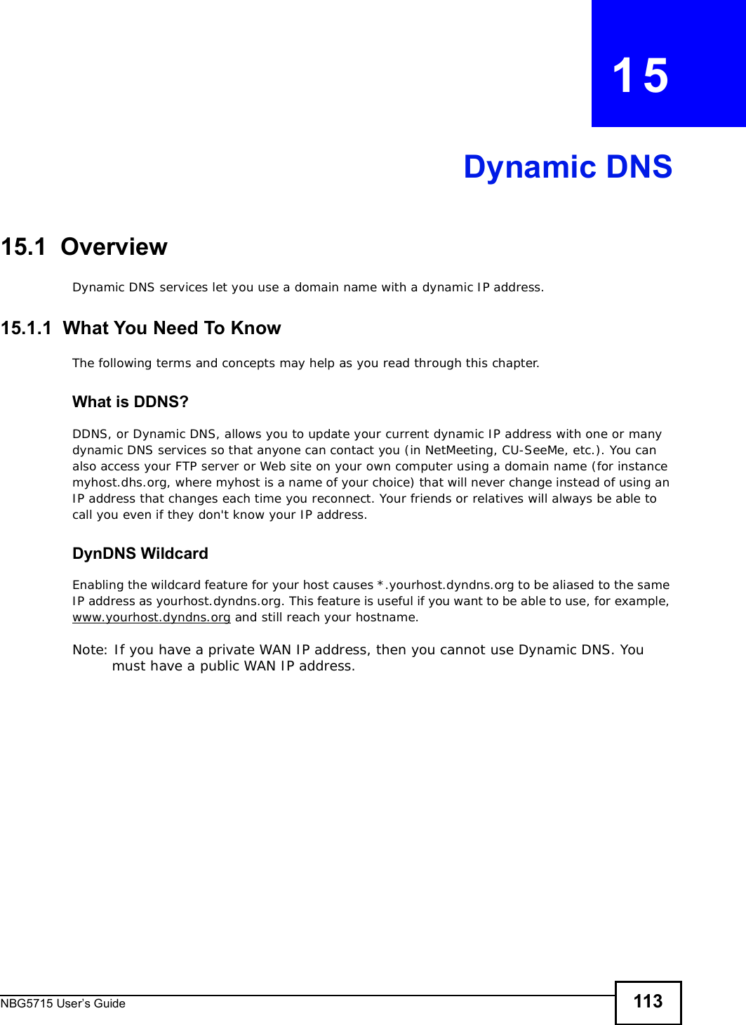 NBG5715 User’s Guide 113CHAPTER   15Dynamic DNS15.1  Overview Dynamic DNS services let you use a domain name with a dynamic IP address.15.1.1  What You Need To KnowThe following terms and concepts may help as you read through this chapter.What is DDNS?DDNS, or Dynamic DNS, allows you to update your current dynamic IP address with one or many dynamic DNS services so that anyone can contact you (in NetMeeting, CU-SeeMe, etc.). You can also access your FTP server or Web site on your own computer using a domain name (for instance myhost.dhs.org, where myhost is a name of your choice) that will never change instead of using an IP address that changes each time you reconnect. Your friends or relatives will always be able to call you even if they don&apos;t know your IP address.DynDNS Wildcard Enabling the wildcard feature for your host causes *.yourhost.dyndns.org to be aliased to the same IP address as yourhost.dyndns.org. This feature is useful if you want to be able to use, for example, www.yourhost.dyndns.org and still reach your hostname.Note: If you have a private WAN IP address, then you cannot use Dynamic DNS. You must have a public WAN IP address.