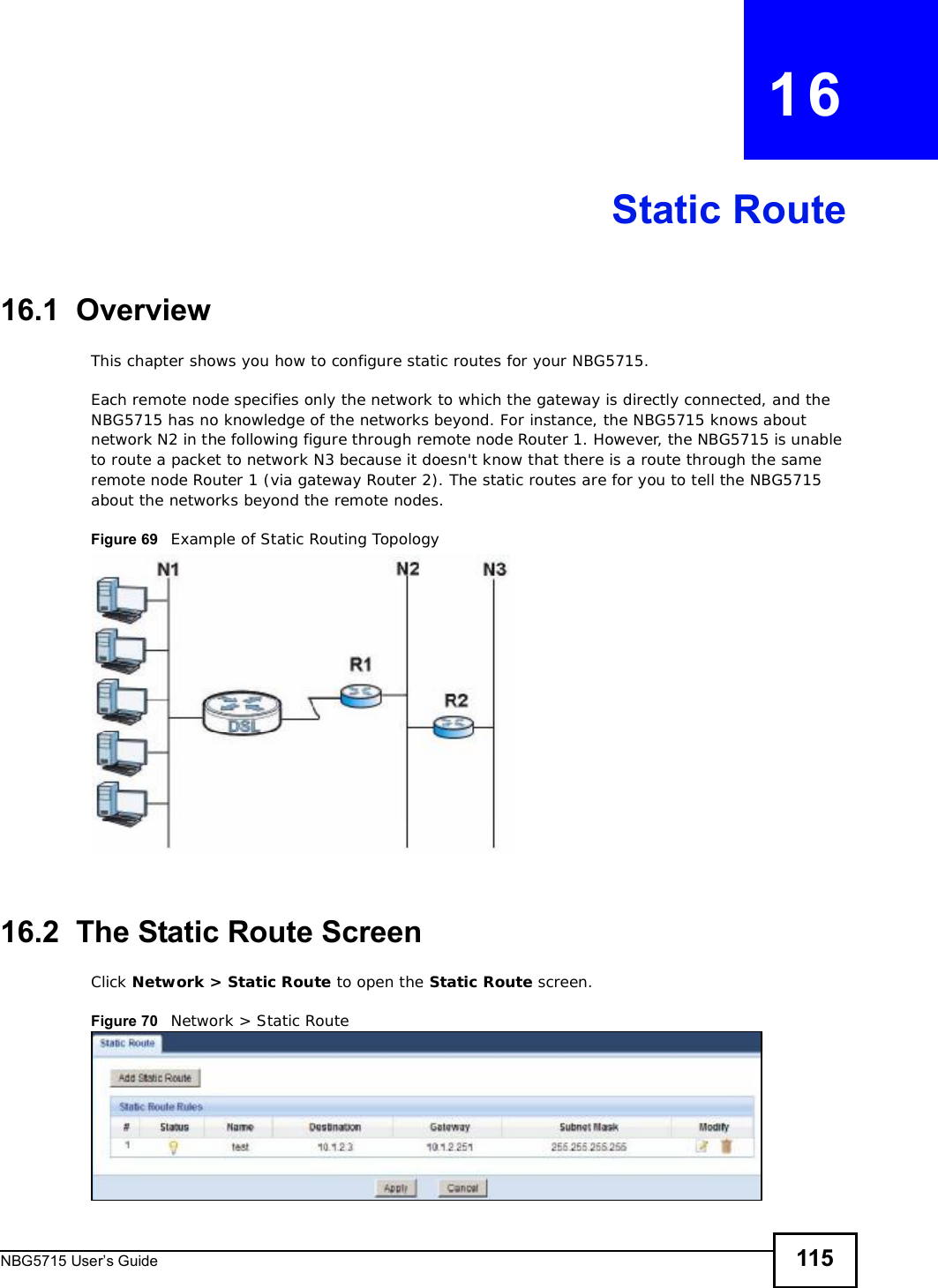 NBG5715 User’s Guide 115CHAPTER   16Static Route16.1  OverviewThis chapter shows you how to configure static routes for your NBG5715.Each remote node specifies only the network to which the gateway is directly connected, and the NBG5715 has no knowledge of the networks beyond. For instance, the NBG5715 knows about network N2 in the following figure through remote node Router 1. However, the NBG5715 is unable to route a packet to network N3 because it doesn&apos;t know that there is a route through the same remote node Router 1 (via gateway Router 2). The static routes are for you to tell the NBG5715 about the networks beyond the remote nodes.Figure 69   Example of Static Routing Topology16.2  The Static Route Screen Click Network &gt; Static Route to open the Static Route screen. Figure 70   Network &gt; Static Route