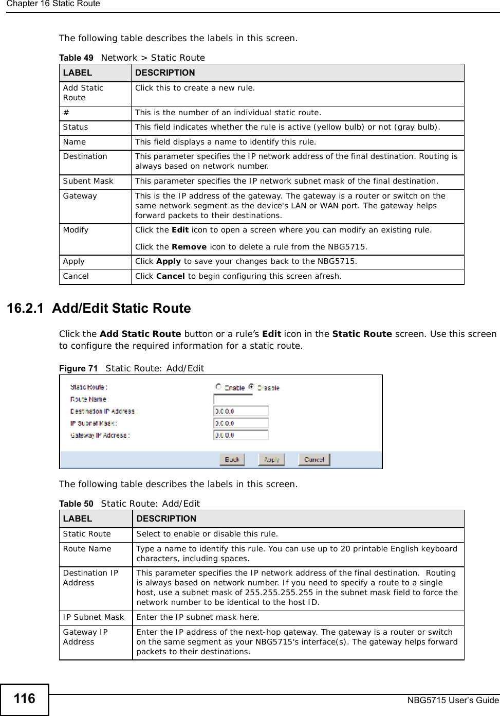 Chapter 16Static RouteNBG5715 User’s Guide116The following table describes the labels in this screen. 16.2.1  Add/Edit Static Route  Click the Add Static Route button or a rule’s Edit icon in the Static Route screen. Use this screen to configure the required information for a static route. Figure 71   Static Route: Add/Edit The following table describes the labels in this screen. Table 49   Network &gt; Static RouteLABEL DESCRIPTIONAdd Static Route Click this to create a new rule.#This is the number of an individual static route.Status This field indicates whether the rule is active (yellow bulb) or not (gray bulb).Name This field displays a name to identify this rule.Destination This parameter specifies the IP network address of the final destination. Routing is always based on network number. Subent Mask This parameter specifies the IP network subnet mask of the final destination.Gateway This is the IP address of the gateway. The gateway is a router or switch on the same network segment as the device&apos;s LAN or WAN port. The gateway helps forward packets to their destinations.Modify Click the Edit icon to open a screen where you can modify an existing rule. Click the Remove icon to delete a rule from the NBG5715.Apply Click Apply to save your changes back to the NBG5715.Cancel Click Cancel to begin configuring this screen afresh.Table 50   Static Route: Add/EditLABEL DESCRIPTIONStatic Route Select to enable or disable this rule.Route NameType a name to identify this rule. You can use up to 20 printable English keyboard characters, including spaces.Destination IP Address This parameter specifies the IP network address of the final destination.  Routing is always based on network number. If you need to specify a route to a single host, use a subnet mask of 255.255.255.255 in the subnet mask field to force the network number to be identical to the host ID.IP Subnet Mask  Enter the IP subnet mask here.Gateway IP Address Enter the IP address of the next-hop gateway. The gateway is a router or switch on the same segment as your NBG5715&apos;s interface(s). The gateway helps forward packets to their destinations.