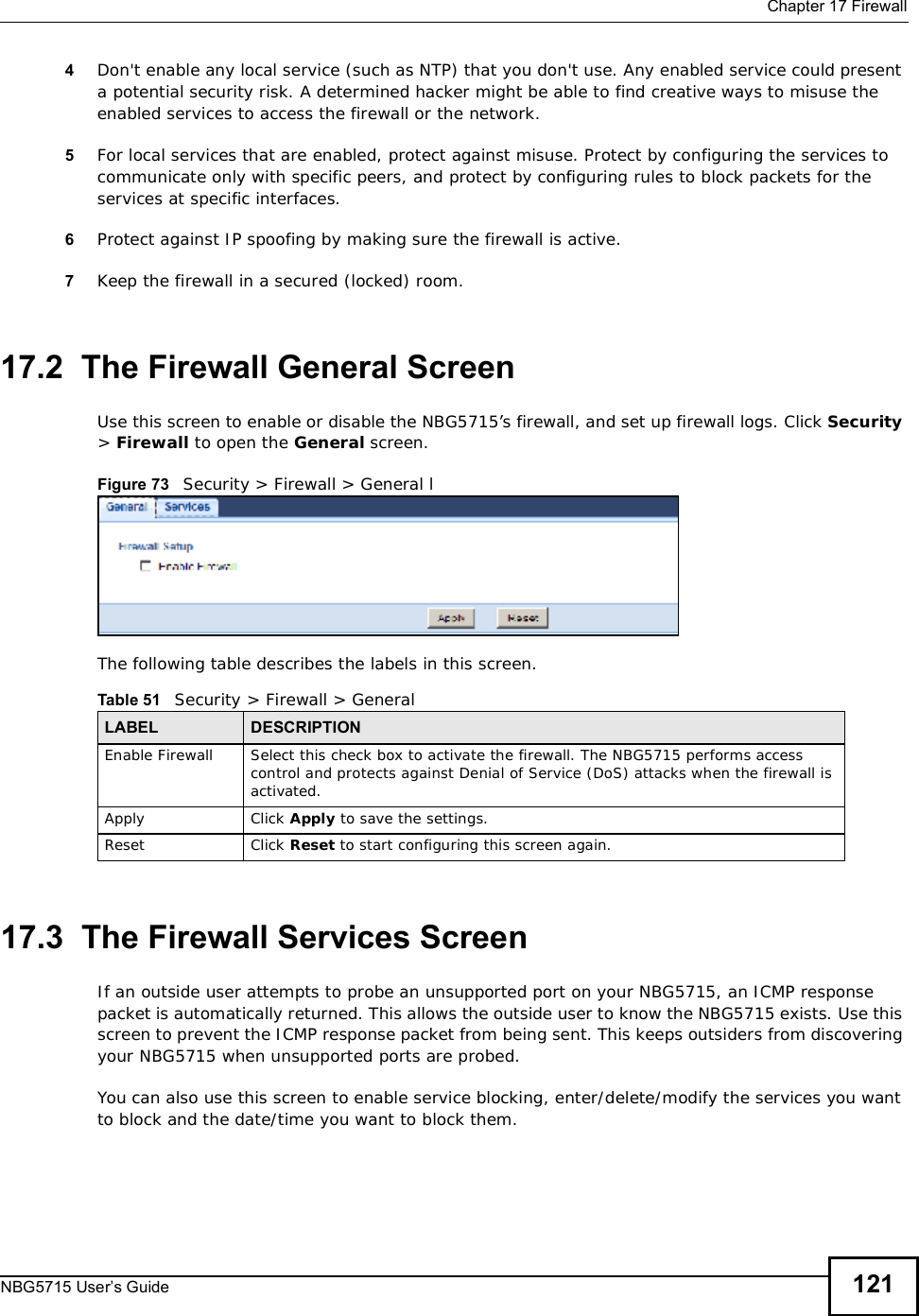  Chapter 17FirewallNBG5715 User’s Guide 1214Don&apos;t enable any local service (such as NTP) that you don&apos;t use. Any enabled service could present a potential security risk. A determined hacker might be able to find creative ways to misuse the enabled services to access the firewall or the network. 5For local services that are enabled, protect against misuse. Protect by configuring the services to communicate only with specific peers, and protect by configuring rules to block packets for the services at specific interfaces. 6Protect against IP spoofing by making sure the firewall is active. 7Keep the firewall in a secured (locked) room. 17.2  The Firewall General ScreenUse this screen to enable or disable the NBG5715’s firewall, and set up firewall logs. Click Security&gt;Firewall to open the General screen.Figure 73   Security &gt; Firewall &gt; General lThe following table describes the labels in this screen.17.3  The Firewall Services Screen If an outside user attempts to probe an unsupported port on your NBG5715, an ICMP response packet is automatically returned. This allows the outside user to know the NBG5715 exists. Use this screen to prevent the ICMP response packet from being sent. This keeps outsiders from discovering your NBG5715 when unsupported ports are probed.You can also use this screen to enable service blocking, enter/delete/modify the services you want to block and the date/time you want to block them.Table 51   Security &gt; Firewall &gt; General LABEL DESCRIPTIONEnable FirewallSelect this check box to activate the firewall. The NBG5715 performs access control and protects against Denial of Service (DoS) attacks when the firewall is activated.Apply Click Apply to save the settings. Reset Click Reset to start configuring this screen again. 