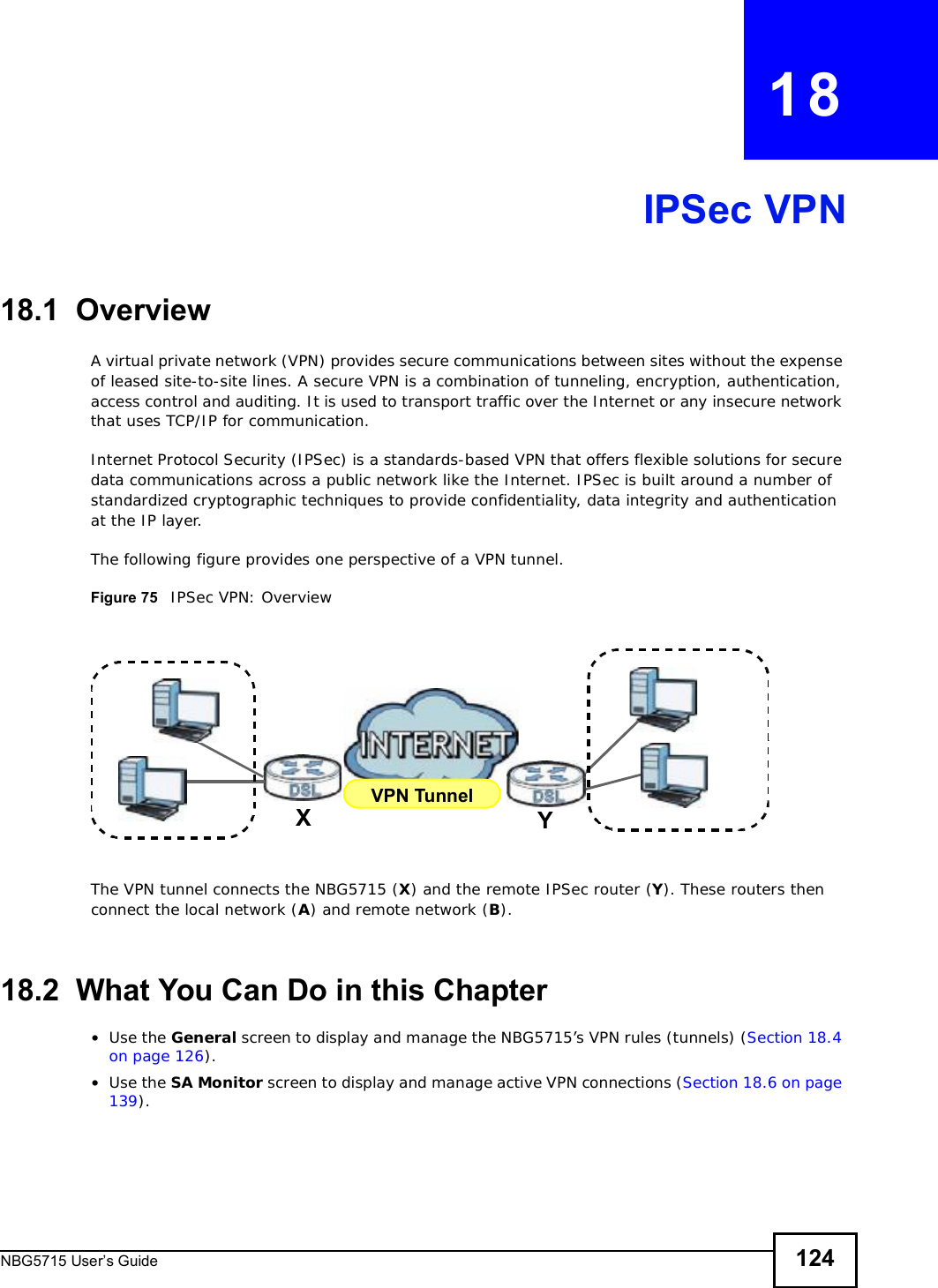 NBG5715 User’s Guide 124CHAPTER   18IPSec VPN18.1  OverviewA virtual private network (VPN) provides secure communications between sites without the expense of leased site-to-site lines. A secure VPN is a combination of tunneling, encryption, authentication, access control and auditing. It is used to transport traffic over the Internet or any insecure network that uses TCP/IP for communication.Internet Protocol Security (IPSec) is a standards-based VPN that offers flexible solutions for secure data communications across a public network like the Internet. IPSec is built around a number of standardized cryptographic techniques to provide confidentiality, data integrity and authentication at the IP layer.The following figure provides one perspective of a VPN tunnel.Figure 75   IPSec VPN: OverviewThe VPN tunnel connects the NBG5715 (X) and the remote IPSec router (Y). These routers then connect the local network (A) and remote network (B).18.2  What You Can Do in this Chapter•Use the General screen to display and manage the NBG5715’s VPN rules (tunnels) (Section 18.4 on page 126).•Use the SA Monitor screen to display and manage active VPN connections (Section 18.6 on page 139).VPN TunnelXY