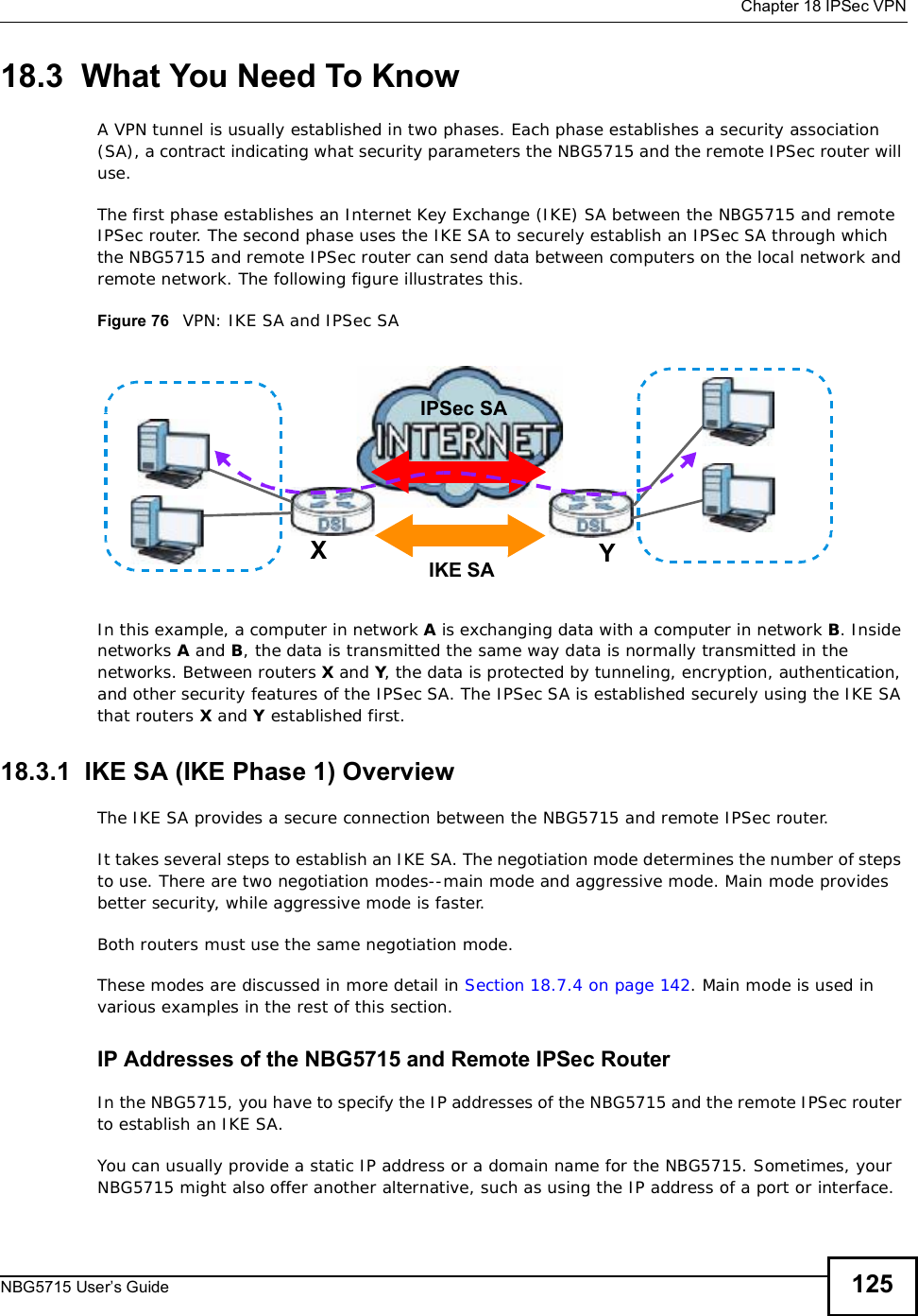  Chapter 18IPSec VPNNBG5715 User’s Guide 12518.3  What You Need To KnowA VPN tunnel is usually established in two phases. Each phase establishes a security association (SA), a contract indicating what security parameters the NBG5715 and the remote IPSec router will use.The first phase establishes an Internet Key Exchange (IKE) SA between the NBG5715 and remote IPSec router. The second phase uses the IKE SA to securely establish an IPSec SA through which the NBG5715 and remote IPSec router can send data between computers on the local network and remote network. The following figure illustrates this.Figure 76   VPN: IKE SA and IPSec SA In this example, a computer in network A is exchanging data with a computer in network B. Inside networks A and B, the data is transmitted the same way data is normally transmitted in the networks. Between routers X and Y, the data is protected by tunneling, encryption, authentication, and other security features of the IPSec SA. The IPSec SA is established securely using the IKE SA that routers X and Y established first.18.3.1  IKE SA (IKE Phase 1) OverviewThe IKE SA provides a secure connection between the NBG5715 and remote IPSec router.It takes several steps to establish an IKE SA. The negotiation mode determines the number of steps to use. There are two negotiation modes--main mode and aggressive mode. Main mode provides better security, while aggressive mode is faster.Both routers must use the same negotiation mode.These modes are discussed in more detail in Section 18.7.4 on page 142. Main mode is used in various examples in the rest of this section.IP Addresses of the NBG5715 and Remote IPSec RouterIn the NBG5715, you have to specify the IP addresses of the NBG5715 and the remote IPSec router to establish an IKE SA.You can usually provide a static IP address or a domain name for the NBG5715. Sometimes, your NBG5715 might also offer another alternative, such as using the IP address of a port or interface.XYIPSec SAIKE SA