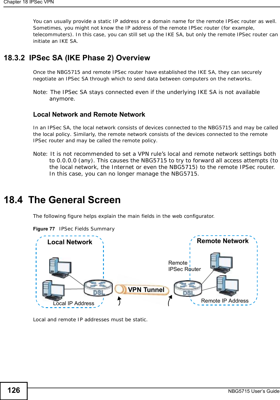 Chapter 18IPSec VPNNBG5715 User’s Guide126You can usually provide a static IP address or a domain name for the remote IPSec router as well. Sometimes, you might not know the IP address of the remote IPSec router (for example, telecommuters). In this case, you can still set up the IKE SA, but only the remote IPSec router can initiate an IKE SA.18.3.2  IPSec SA (IKE Phase 2) OverviewOnce the NBG5715 and remote IPSec router have established the IKE SA, they can securely negotiate an IPSec SA through which to send data between computers on the networks.Note: The IPSec SA stays connected even if the underlying IKE SA is not available anymore.Local Network and Remote NetworkIn an IPSec SA, the local network consists of devices connected to the NBG5715 and may be called the local policy. Similarly, the remote network consists of the devices connected to the remote IPSec router and may be called the remote policy.Note: It is not recommended to set a VPN rule’s local and remote network settings both to 0.0.0.0 (any). This causes the NBG5715 to try to forward all access attempts (to the local network, the Internet or even the NBG5715) to the remote IPSec router. In this case, you can no longer manage the NBG5715.18.4  The General ScreenThe following figure helps explain the main fields in the web configurator.Figure 77   IPSec Fields Summary  Local and remote IP addresses must be static.Local NetworkLocal IP AddressRemote NetworkRemote IP AddressRemoteIPSec RouterVPN Tunnel