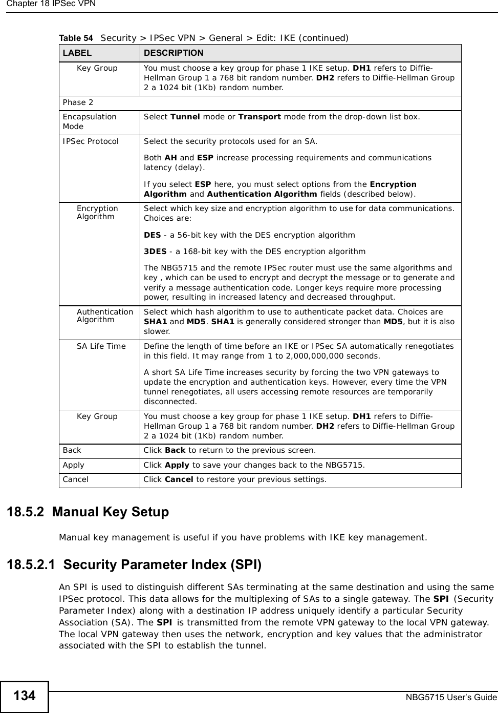Chapter 18IPSec VPNNBG5715 User’s Guide13418.5.2  Manual Key SetupManual key management is useful if you have problems with IKE key management.18.5.2.1  Security Parameter Index (SPI) An SPI is used to distinguish different SAs terminating at the same destination and using the same IPSec protocol. This data allows for the multiplexing of SAs to a single gateway. The SPI (Security Parameter Index) along with a destination IP address uniquely identify a particular Security Association (SA). The SPI is transmitted from the remote VPN gateway to the local VPN gateway. The local VPN gateway then uses the network, encryption and key values that the administrator associated with the SPI to establish the tunnel.Key Group You must choose a key group for phase 1 IKE setup. DH1 refers to Diffie-Hellman Group 1 a 768 bit random number. DH2 refers to Diffie-Hellman Group 2 a 1024 bit (1Kb) random number. Phase 2Encapsulation Mode Select Tunnel mode or Transport mode from the drop-down list box. IPSec Protocol Select the security protocols used for an SA. Both AH and ESP increase processing requirements and communications latency (delay). If you select ESP here, you must select options from the Encryption Algorithm and Authentication Algorithm fields (described below).Encryption Algorithm Select which key size and encryption algorithm to use for data communications. Choices are:DES - a 56-bit key with the DES encryption algorithm3DES - a 168-bit key with the DES encryption algorithmThe NBG5715 and the remote IPSec router must use the same algorithms and key , which can be used to encrypt and decrypt the message or to generate and verify a message authentication code. Longer keys require more processing power, resulting in increased latency and decreased throughput.Authentication Algorithm Select which hash algorithm to use to authenticate packet data. Choices are SHA1 and MD5.SHA1 is generally considered stronger than MD5, but it is also slower.SA Life Time Define the length of time before an IKE or IPSec SA automatically renegotiates in this field. It may range from 1 to 2,000,000,000 seconds.A short SA Life Time increases security by forcing the two VPN gateways to update the encryption and authentication keys. However, every time the VPN tunnel renegotiates, all users accessing remote resources are temporarily disconnected. Key Group You must choose a key group for phase 1 IKE setup. DH1 refers to Diffie-Hellman Group 1 a 768 bit random number. DH2 refers to Diffie-Hellman Group 2 a 1024 bit (1Kb) random number. BackClick Back to return to the previous screen.ApplyClick Apply to save your changes back to the NBG5715.CancelClick Cancel to restore your previous settings.Table 54   Security &gt; IPSec VPN &gt; General &gt; Edit: IKE (continued)LABEL DESCRIPTION