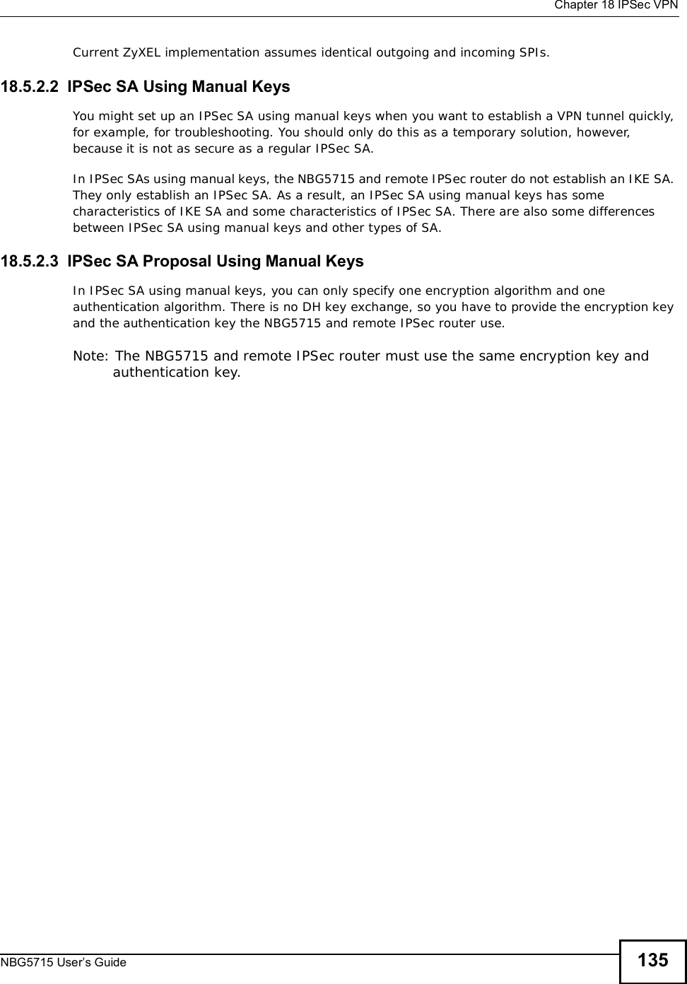  Chapter 18IPSec VPNNBG5715 User’s Guide 135Current ZyXEL implementation assumes identical outgoing and incoming SPIs.18.5.2.2  IPSec SA Using Manual KeysYou might set up an IPSec SA using manual keys when you want to establish a VPN tunnel quickly, for example, for troubleshooting. You should only do this as a temporary solution, however, because it is not as secure as a regular IPSec SA.In IPSec SAs using manual keys, the NBG5715 and remote IPSec router do not establish an IKE SA. They only establish an IPSec SA. As a result, an IPSec SA using manual keys has some characteristics of IKE SA and some characteristics of IPSec SA. There are also some differences between IPSec SA using manual keys and other types of SA.18.5.2.3  IPSec SA Proposal Using Manual KeysIn IPSec SA using manual keys, you can only specify one encryption algorithm and one authentication algorithm. There is no DH key exchange, so you have to provide the encryption key and the authentication key the NBG5715 and remote IPSec router use.Note: The NBG5715 and remote IPSec router must use the same encryption key and authentication key.