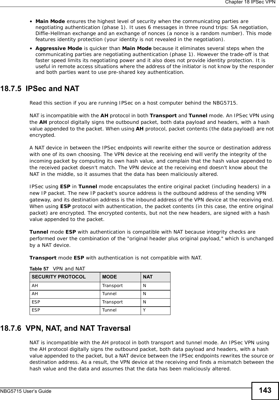  Chapter 18IPSec VPNNBG5715 User’s Guide 143•Main Mode ensures the highest level of security when the communicating parties are negotiating authentication (phase 1). It uses 6 messages in three round trips: SA negotiation, Diffie-Hellman exchange and an exchange of nonces (a nonce is a random number). This mode features identity protection (your identity is not revealed in the negotiation). •Aggressive Mode is quicker than Main Mode because it eliminates several steps when the communicating parties are negotiating authentication (phase 1). However the trade-off is that faster speed limits its negotiating power and it also does not provide identity protection. It is useful in remote access situations where the address of the initiator is not know by the responder and both parties want to use pre-shared key authentication.18.7.5  IPSec and NATRead this section if you are running IPSec on a host computer behind the NBG5715.NAT is incompatible with the AH protocol in both Transport and Tunnel mode. An IPSec VPN using the AH protocol digitally signs the outbound packet, both data payload and headers, with a hash value appended to the packet. When using AH protocol, packet contents (the data payload) are not encrypted.A NAT device in between the IPSec endpoints will rewrite either the source or destination address with one of its own choosing. The VPN device at the receiving end will verify the integrity of the incoming packet by computing its own hash value, and complain that the hash value appended to the received packet doesn&apos;t match. The VPN device at the receiving end doesn&apos;t know about the NAT in the middle, so it assumes that the data has been maliciously altered.IPSec using ESP in Tunnel mode encapsulates the entire original packet (including headers) in a new IP packet. The new IP packet&apos;s source address is the outbound address of the sending VPN gateway, and its destination address is the inbound address of the VPN device at the receiving end. When using ESP protocol with authentication, the packet contents (in this case, the entire original packet) are encrypted. The encrypted contents, but not the new headers, are signed with a hash value appended to the packet.Tunnel mode ESP with authentication is compatible with NAT because integrity checks are performed over the combination of the &quot;original header plus original payload,&quot; which is unchanged by a NAT device. Transport mode ESP with authentication is not compatible with NAT.18.7.6  VPN, NAT, and NAT TraversalNAT is incompatible with the AH protocol in both transportand tunnelmode. An IPSec VPN using the AH protocol digitally signs the outbound packet, both data payload and headers, with a hash value appended to the packet, but a NAT device between the IPSec endpoints rewrites the source or destination address. As a result, the VPN device at the receiving end finds a mismatch between the hash value and the data and assumes that the data has been maliciously altered.Table 57   VPN and NATSECURITY PROTOCOL MODE NATAH Transport NAH Tunnel NESP Transport NESP Tunnel Y