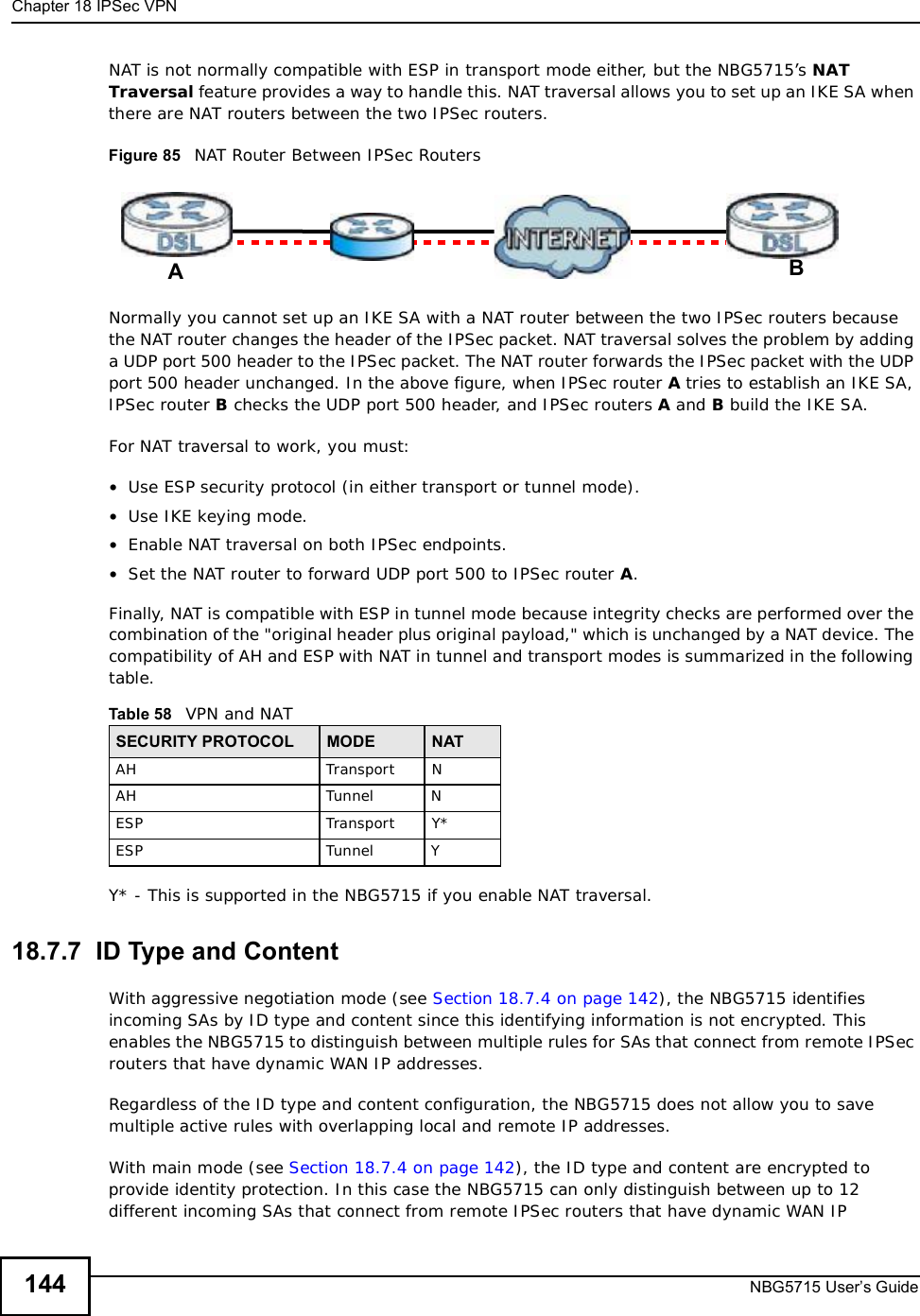 Chapter 18IPSec VPNNBG5715 User’s Guide144NAT is not normally compatible with ESP in transport mode either, but the NBG5715’s NATTraversal feature provides a way to handle this. NAT traversal allows you to set up an IKE SA when there are NAT routers between the two IPSec routers.Figure 85   NAT Router Between IPSec RoutersNormally you cannot set up an IKE SA with a NAT router between the two IPSec routers because the NAT router changes the header of the IPSec packet. NAT traversal solves the problem by adding a UDP port 500 header to the IPSec packet. The NAT router forwards the IPSec packet with the UDP port 500 header unchanged. In the above figure, when IPSec router A tries to establish an IKE SA, IPSec router B checks the UDP port 500 header, and IPSec routers A and B build the IKE SA.For NAT traversal to work, you must:•Use ESP security protocol (in either transport or tunnel mode).•Use IKE keying mode.•Enable NAT traversal on both IPSec endpoints.•Set the NAT router to forward UDP port 500 to IPSec router A.Finally, NAT is compatible with ESP in tunnel mode because integrity checks are performed over the combination of the &quot;original header plus original payload,&quot; which is unchanged by a NAT device. The compatibility of AH and ESP with NAT in tunnel and transport modes is summarized in the following table.Y* - This is supported in the NBG5715 if you enable NAT traversal.18.7.7  ID Type and ContentWith aggressive negotiation mode (see Section 18.7.4 on page 142), the NBG5715 identifies incoming SAs by ID type and content since this identifying information is not encrypted. This enables the NBG5715 to distinguish between multiple rules for SAs that connect from remote IPSec routers that have dynamic WAN IP addresses.Regardless of the ID type and content configuration, the NBG5715 does not allow you to save multiple active rules with overlapping local and remote IP addresses.With main mode (see Section 18.7.4 on page 142), the ID type and content are encrypted to provide identity protection. In this case the NBG5715 can only distinguish between up to 12 different incoming SAs that connect from remote IPSec routers that have dynamic WAN IP Table 58   VPN and NATSECURITY PROTOCOL MODE NATAHTransportNAHTunnelNESPTransportY*ESPTunnelYAB