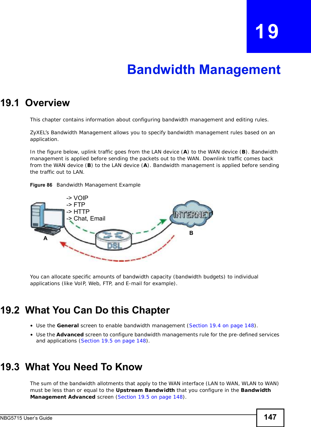 NBG5715 User’s Guide 147CHAPTER   19Bandwidth Management19.1  Overview This chapter contains information about configuring bandwidth management and editing rules.ZyXEL’s Bandwidth Management allows you to specify bandwidth management rules based on an application. In the figure below, uplink traffic goes from the LAN device (A) to the WAN device (B). Bandwidth management is applied before sending the packets out to the WAN. Downlink traffic comes back from the WAN device (B) to the LAN device (A). Bandwidth management is applied before sending the traffic out to LAN.Figure 86   Bandwidth Management ExampleYou can allocate specific amounts of bandwidth capacity (bandwidth budgets) to individual applications (like VoIP, Web, FTP, and E-mail for example).19.2  What You Can Do this Chapter•Use the General screen to enable bandwidth management (Section 19.4 on page 148).•Use the Advanced screen to configure bandwidth managements rule for the pre-defined services and applications (Section 19.5 on page 148).19.3  What You Need To KnowThe sum of the bandwidth allotments that apply to the WAN interface (LAN to WAN, WLAN to WAN) must be less than or equal to the Upstream Bandwidth that you configure in the Bandwidth ManagementAdvanced screen (Section 19.5 on page 148).AB-&gt; VOIP-&gt; FTP-&gt; HTTP-&gt; Chat, Email