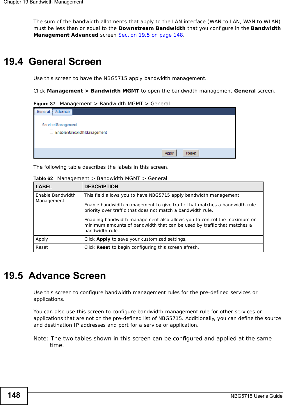Chapter 19Bandwidth ManagementNBG5715 User’s Guide148The sum of the bandwidth allotments that apply to the LAN interface (WAN to LAN, WAN to WLAN) must be less than or equal to the Downstream Bandwidth that you configure in the Bandwidth ManagementAdvanced screen Section 19.5 on page 148.19.4  General Screen Use this screen to have the NBG5715 apply bandwidth management.Click Management&gt; Bandwidth MGMT to open the bandwidth management General screen.Figure 87   Management &gt; Bandwidth MGMT &gt; General   The following table describes the labels in this screen.19.5  Advance Screen Use this screen to configure bandwidth management rules for the pre-defined services or applications. You can also use this screen to configure bandwidth management rule for other services or applications that are not on the pre-defined list of NBG5715. Additionally, you can define the source and destination IP addresses and port for a service or application.Note: The two tables shown in this screen can be configured and applied at the same time. Table 62   Management &gt; Bandwidth MGMT &gt; GeneralLABEL DESCRIPTIONEnable Bandwidth Management  This field allows you to have NBG5715 apply bandwidth management. Enable bandwidth management to give traffic that matches a bandwidth rule priority over traffic that does not match a bandwidth rule. Enabling bandwidth management also allows you to control the maximum or minimum amounts of bandwidth that can be used by traffic that matches a bandwidth rule. Apply Click Apply to save your customized settings.Reset Click Reset to begin configuring this screen afresh.