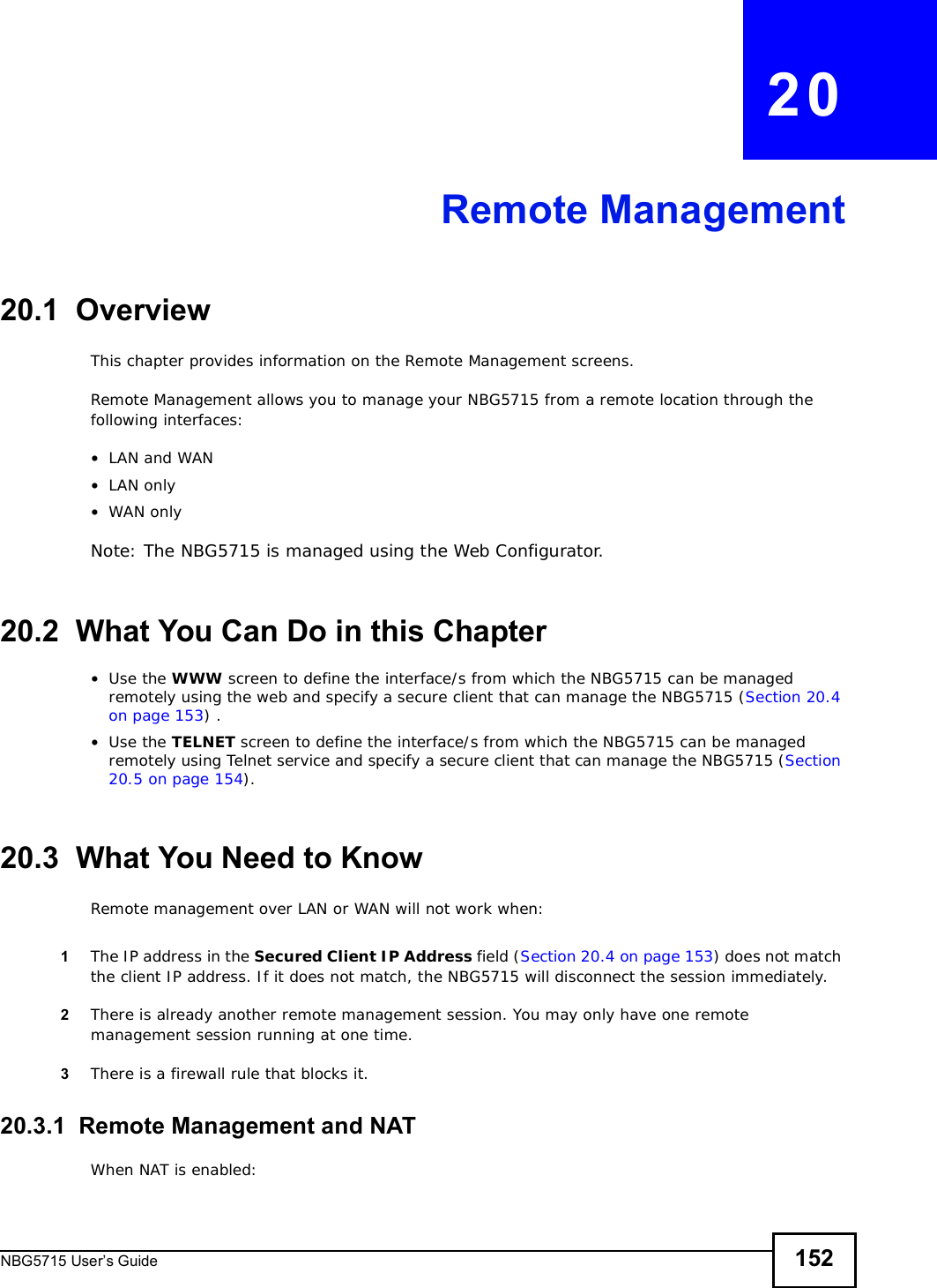 NBG5715 User’s Guide 152CHAPTER   20Remote Management20.1  OverviewThis chapter provides information on the Remote Management screens. Remote Management allows you to manage your NBG5715 from a remote location through the following interfaces:•LAN and WAN•LAN only•WAN onlyNote: The NBG5715 is managed using the Web Configurator.20.2  What You Can Do in this Chapter•Use the WWW screen to define the interface/s from which the NBG5715 can be managed remotely using the web and specify a secure client that can manage the NBG5715 (Section 20.4 on page 153) .•Use the TELNET screen to define the interface/s from which the NBG5715 can be managed remotely using Telnet service and specify a secure client that can manage the NBG5715 (Section 20.5 on page 154).20.3  What You Need to KnowRemote management over LAN or WAN will not work when:1The IP address in the Secured Client IP Address field (Section 20.4 on page 153) does not match the client IP address. If it does not match, the NBG5715 will disconnect the session immediately.2There is already another remote management session. You may only have one remote management session running at one time.3There is a firewall rule that blocks it.20.3.1  Remote Management and NATWhen NAT is enabled: