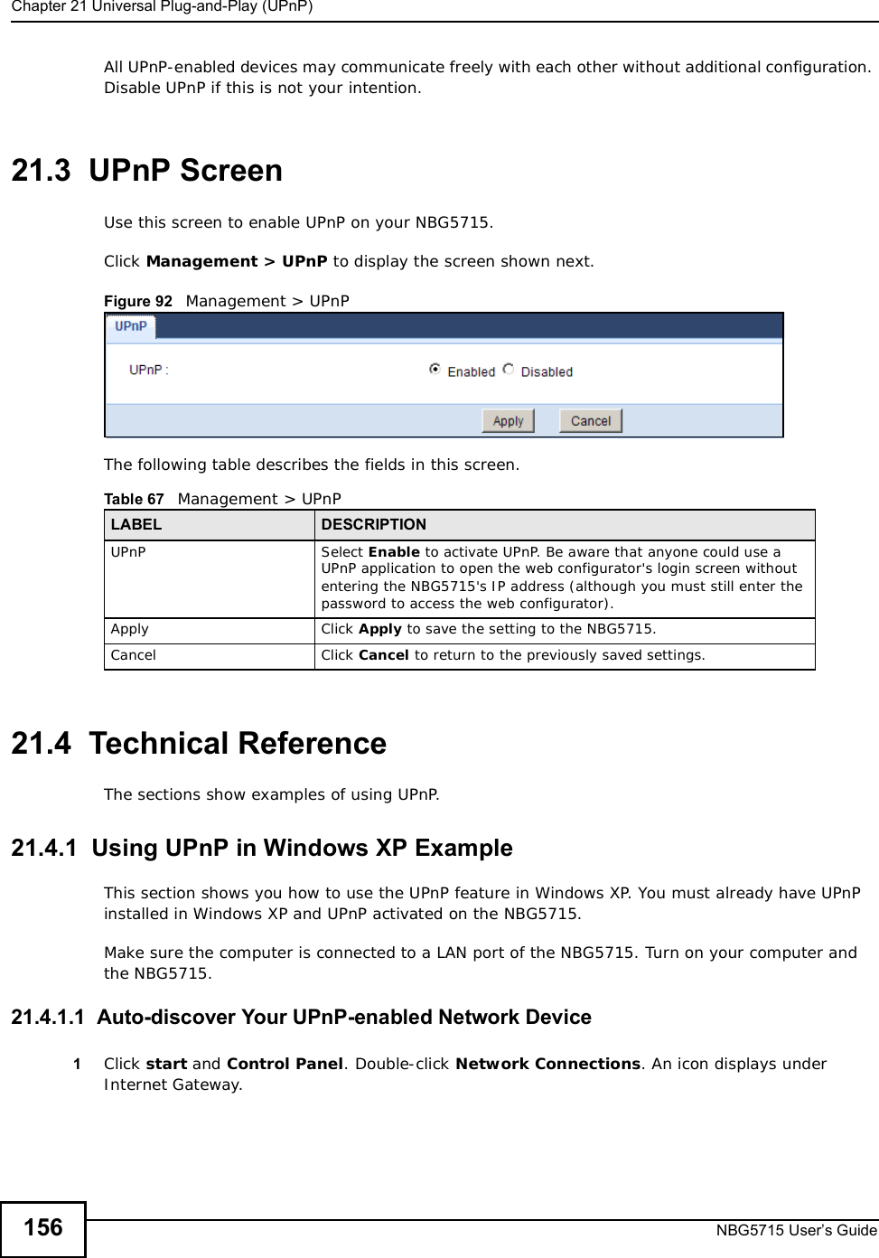 Chapter 21Universal Plug-and-Play (UPnP)NBG5715 User’s Guide156All UPnP-enabled devices may communicate freely with each other without additional configuration. Disable UPnP if this is not your intention. 21.3  UPnP Screen Use this screen to enable UPnP on your NBG5715.Click Management &gt; UPnP to display the screen shown next. Figure 92   Management &gt; UPnPThe following table describes the fields in this screen.21.4  Technical ReferenceThe sections show examples of using UPnP. 21.4.1  Using UPnP in Windows XP ExampleThis section shows you how to use the UPnP feature in Windows XP. You must already have UPnP installed in Windows XP and UPnP activated on the NBG5715.Make sure the computer is connected to a LAN port of the NBG5715. Turn on your computer and the NBG5715. 21.4.1.1  Auto-discover Your UPnP-enabled Network Device1Click start and Control Panel. Double-click Network Connections. An icon displays under Internet Gateway.Table 67   Management &gt; UPnPLABEL DESCRIPTIONUPnP Select Enable to activate UPnP. Be aware that anyone could use a UPnP application to open the web configurator&apos;s login screen without entering the NBG5715&apos;s IP address (although you must still enter the password to access the web configurator).Apply Click Apply to save the setting to the NBG5715.Cancel Click Cancel to return to the previously saved settings.