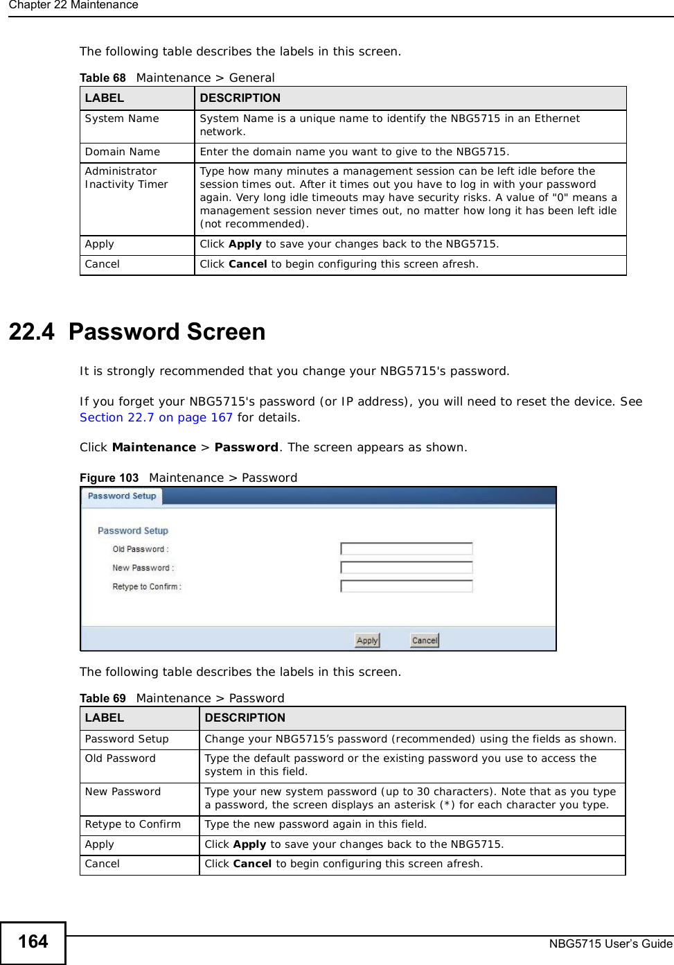 Chapter 22MaintenanceNBG5715 User’s Guide164The following table describes the labels in this screen.22.4  Password ScreenIt is strongly recommended that you change your NBG5715&apos;s password. If you forget your NBG5715&apos;s password (or IP address), you will need to reset the device. See Section 22.7 on page 167 for details.Click Maintenance &gt; Password. The screen appears as shown.Figure 103   Maintenance &gt; Password The following table describes the labels in this screen.Table 68   Maintenance &gt; GeneralLABEL DESCRIPTIONSystem Name System Name is a unique name to identify the NBG5715 in an Ethernet network.Domain Name Enter the domain name you want to give to the NBG5715.Administrator Inactivity Timer Type how many minutes a management session can be left idle before the session times out. After it times out you have to log in with your password again. Very long idle timeouts may have security risks. A value of &quot;0&quot; means a management session never times out, no matter how long it has been left idle (not recommended).Apply Click Apply to save your changes back to the NBG5715.Cancel Click Cancel to begin configuring this screen afresh.Table 69   Maintenance &gt; PasswordLABEL DESCRIPTIONPassword Setup Change your NBG5715’s password (recommended) using the fields as shown.Old Password Type the default password or the existing password you use to access the system in this field.New Password Type your new system password (up to 30 characters). Note that as you type a password, the screen displays an asterisk (*) for each character you type.Retype to Confirm Type the new password again in this field.Apply Click Apply to save your changes back to the NBG5715.Cancel Click Cancel to begin configuring this screen afresh.