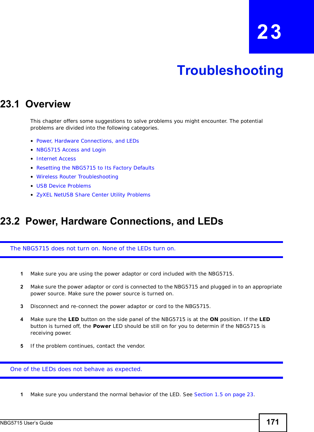 NBG5715 User’s Guide 171CHAPTER   23Troubleshooting23.1  OverviewThis chapter offers some suggestions to solve problems you might encounter. The potential problems are divided into the following categories. •Power, Hardware Connections, and LEDs•NBG5715 Access and Login•Internet Access•Resetting the NBG5715 to Its Factory Defaults•Wireless Router Troubleshooting•USB Device Problems•ZyXEL NetUSB Share Center Utility Problems23.2  Power, Hardware Connections, and LEDsThe NBG5715 does not turn on. None of the LEDs turn on.1Make sure you are using the power adaptor or cord included with the NBG5715.2Make sure the power adaptor or cord is connected to the NBG5715 and plugged in to an appropriate power source. Make sure the power source is turned on.3Disconnect and re-connect the power adaptor or cord to the NBG5715.4Make sure the LED button on the side panel of the NBG5715 is at the ON position. If the LED button is turned off, the Power LED should be still on for you to determin if the NBG5715 is receiving power. 5If the problem continues, contact the vendor.One of the LEDs does not behave as expected.1Make sure you understand the normal behavior of the LED. See Section 1.5 on page 23.