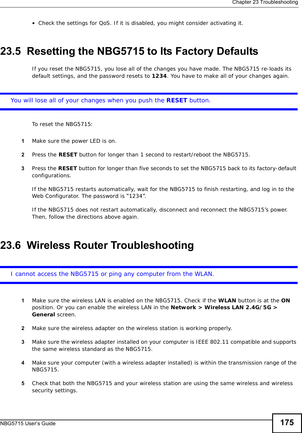  Chapter 23TroubleshootingNBG5715 User’s Guide 175•Check the settings for QoS. If it is disabled, you might consider activating it.23.5  Resetting the NBG5715 to Its Factory Defaults If you reset the NBG5715, you lose all of the changes you have made. The NBG5715 re-loads its default settings, and the password resets to 1234. You have to make all of your changes again.You will lose all of your changes when you push the RESET button.To reset the NBG5715:1Make sure the power LED is on.2Press the RESET button for longer than 1 second to restart/reboot the NBG5715.3Press the RESET button for longer than five seconds to set the NBG5715 back to its factory-default configurations.If the NBG5715 restarts automatically, wait for the NBG5715 to finish restarting, and log in to the Web Configurator. The password is “1234”.If the NBG5715 does not restart automatically, disconnect and reconnect the NBG5715’s power. Then, follow the directions above again.23.6  Wireless Router TroubleshootingI cannot access the NBG5715 or ping any computer from the WLAN.1Make sure the wireless LAN is enabled on the NBG5715. Check if the WLAN button is at the ONposition. Or you can enable the wireless LAN in the Network &gt; Wireless LAN 2.4G/5G &gt; General screen.2Make sure the wireless adapter on the wireless station is working properly.3Make sure the wireless adapter installed on your computer is IEEE 802.11 compatible and supports the same wireless standard as the NBG5715.4Make sure your computer (with a wireless adapter installed) is within the transmission range of the NBG5715.5Check that both the NBG5715 and your wireless station are using the same wireless and wireless security settings.