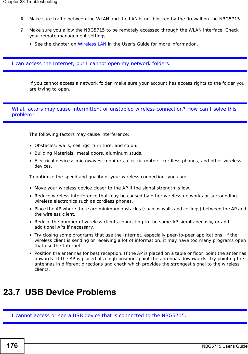 Chapter 23TroubleshootingNBG5715 User’s Guide1766Make sure traffic between the WLAN and the LAN is not blocked by the firewall on the NBG5715. 7Make sure you allow the NBG5715 to be remotely accessed through the WLAN interface. Check your remote management settings.•See the chapter on Wireless LAN in the User’s Guide for more information.I can access the Internet, but I cannot open my network folders.If you cannot access a network folder, make sure your account has access rights to the folder you are trying to open.What factors may cause intermittent or unstabled wireless connection? How can I solve this problem?The following factors may cause interference:•Obstacles: walls, ceilings, furniture, and so on.•Building Materials: metal doors, aluminum studs.•Electrical devices: microwaves, monitors, electric motors, cordless phones, and other wireless devices.To optimize the speed and quality of your wireless connection, you can:•Move your wireless device closer to the AP if the signal strength is low.•Reduce wireless interference that may be caused by other wireless networks or surrounding wireless electronics such as cordless phones.•Place the AP where there are minimum obstacles (such as walls and ceilings) between the AP and the wireless client. •Reduce the number of wireless clients connecting to the same AP simultaneously, or add additional APs if necessary.•Try closing some programs that use the Internet, especially peer-to-peer applications. If the wireless client is sending or receiving a lot of information, it may have too many programs open that use the Internet. •Position the antennas for best reception. If the AP is placed on a table or floor, point the antennas upwards. If the AP is placed at a high position, point the antennas downwards. Try pointing the antennas in different directions and check which provides the strongest signal to the wireless clients.23.7  USB Device ProblemsI cannot access or see a USB device that is connected to the NBG5715.