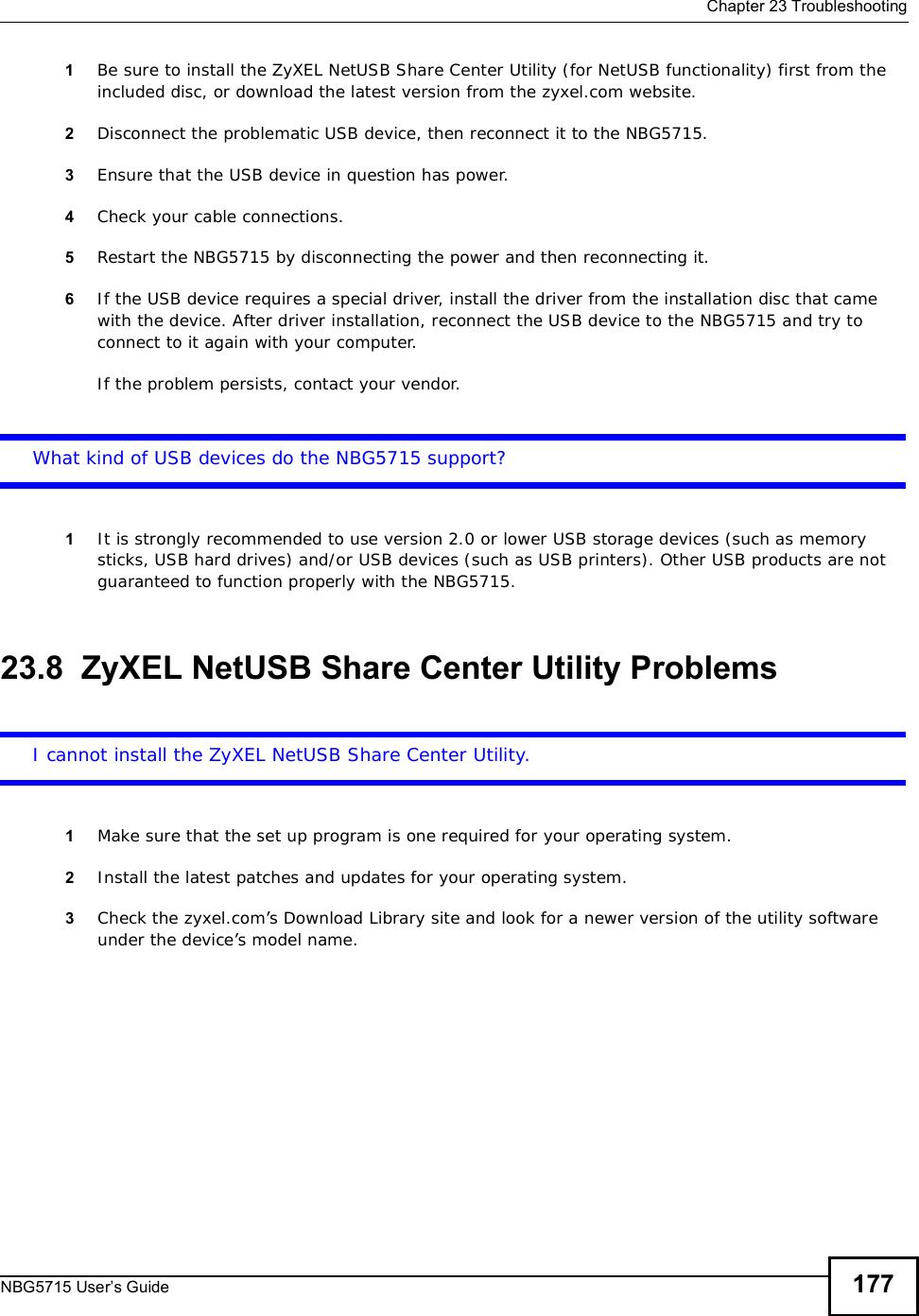  Chapter 23TroubleshootingNBG5715 User’s Guide 1771Be sure to install the ZyXEL NetUSB Share Center Utility (for NetUSB functionality) first from the included disc, or download the latest version from the zyxel.com website. 2Disconnect the problematic USB device, then reconnect it to the NBG5715.3Ensure that the USB device in question has power.4Check your cable connections.5Restart the NBG5715 by disconnecting the power and then reconnecting it.6If the USB device requires a special driver, install the driver from the installation disc that came with the device. After driver installation, reconnect the USB device to the NBG5715 and try to connect to it again with your computer.If the problem persists, contact your vendor.What kind of USB devices do the NBG5715 support?1It is strongly recommended to use version 2.0 or lower USB storage devices (such as memory sticks, USB hard drives) and/or USB devices (such as USB printers). Other USB products are not guaranteed to function properly with the NBG5715.23.8  ZyXEL NetUSB Share Center Utility ProblemsI cannot install the ZyXEL NetUSB Share Center Utility.1Make sure that the set up program is one required for your operating system.2Install the latest patches and updates for your operating system.3Check the zyxel.com’s Download Library site and look for a newer version of the utility software under the device’s model name.