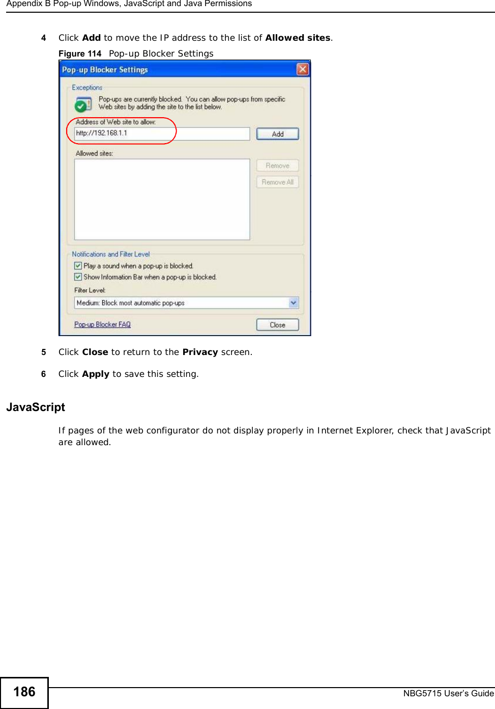 Appendix BPop-up Windows, JavaScript and Java PermissionsNBG5715 User’s Guide1864Click Add to move the IP address to the list of Allowed sites.Figure 114   Pop-up Blocker Settings5Click Close to return to the Privacy screen. 6Click Apply to save this setting. JavaScriptIf pages of the web configurator do not display properly in Internet Explorer, check that JavaScript are allowed. 