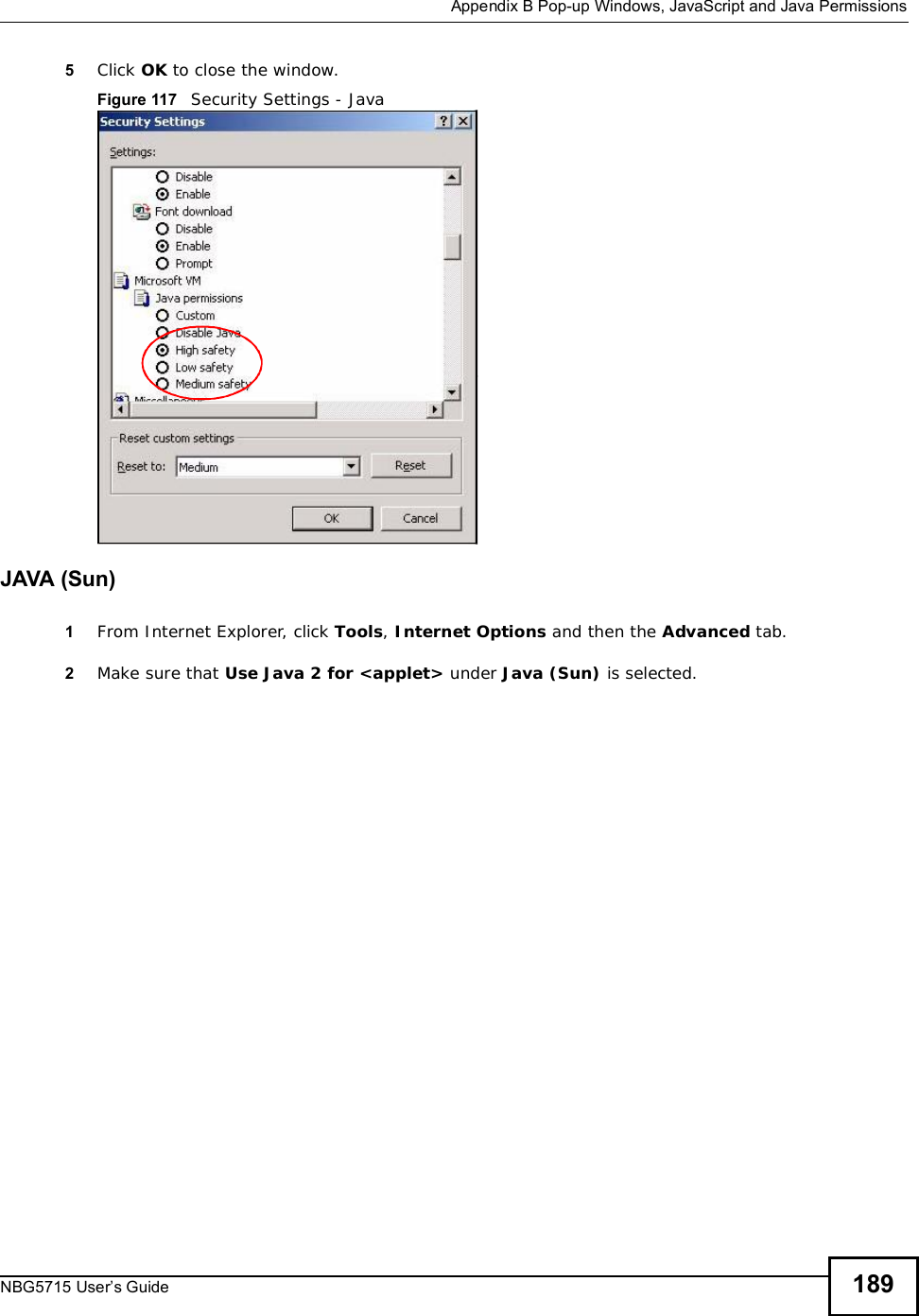  Appendix BPop-up Windows, JavaScript and Java PermissionsNBG5715 User’s Guide 1895Click OK to close the window.Figure 117   Security Settings - Java JAVA (Sun)1From Internet Explorer, click Tools,Internet Options and then the Advanced tab. 2Make sure that Use Java 2 for &lt;applet&gt; under Java (Sun) is selected.