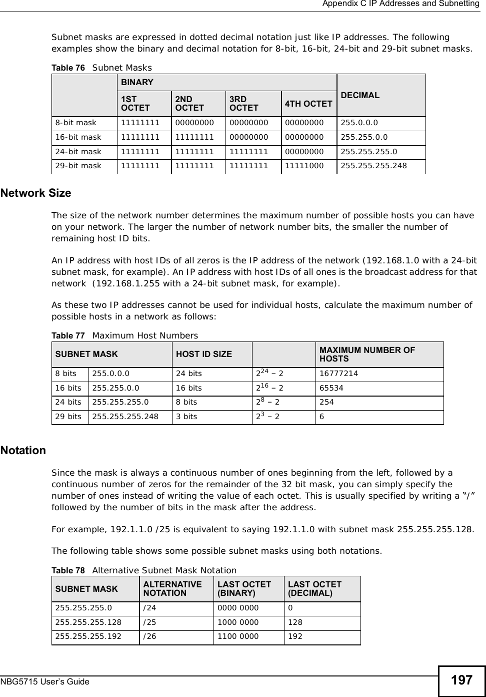  Appendix CIP Addresses and SubnettingNBG5715 User’s Guide 197Subnet masks are expressed in dotted decimal notation just like IP addresses. The following examples show the binary and decimal notation for 8-bit, 16-bit, 24-bit and 29-bit subnet masks. Network SizeThe size of the network number determines the maximum number of possible hosts you can have on your network. The larger the number of network number bits, the smaller the number of remaining host ID bits. An IP address with host IDs of all zeros is the IP address of the network (192.168.1.0 with a 24-bit subnet mask, for example). An IP address with host IDs of all ones is the broadcast address for that network  (192.168.1.255 with a 24-bit subnet mask, for example).As these two IP addresses cannot be used for individual hosts, calculate the maximum number of possible hosts in a network as follows:NotationSince the mask is always a continuous number of ones beginning from the left, followed by a continuous number of zeros for the remainder of the 32 bit mask, you can simply specify the number of ones instead of writing the value of each octet. This is usually specified by writing a “/” followed by the number of bits in the mask after the address. For example, 192.1.1.0 /25 is equivalent to saying 192.1.1.0 with subnet mask 255.255.255.128. The following table shows some possible subnet masks using both notations. Table 76   Subnet MasksBINARYDECIMAL1STOCTET2NDOCTET3RDOCTET 4TH OCTET8-bit mask 11111111 00000000 00000000 00000000 255.0.0.016-bit mask 11111111 11111111 00000000 00000000 255.255.0.024-bit mask 11111111 11111111 11111111 00000000 255.255.255.029-bit mask 11111111 11111111 11111111 11111000 255.255.255.248Table 77   Maximum Host NumbersSUBNET MASK HOST ID SIZE MAXIMUM NUMBER OF HOSTS8 bits255.0.0.024 bits224 – 21677721416 bits255.255.0.016 bits216 – 26553424 bits255.255.255.08 bits28 – 225429 bits255.255.255.2483 bits23 – 26Table 78   Alternative Subnet Mask NotationSUBNET MASK ALTERNATIVE NOTATIONLAST OCTET (BINARY)LAST OCTET (DECIMAL)255.255.255.0 /24 0000 0000 0255.255.255.128 /25 1000 0000 128255.255.255.192 /26 1100 0000 192