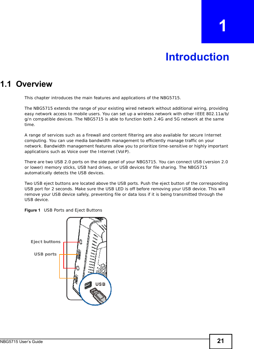 NBG5715 User’s Guide 21CHAPTER   1Introduction1.1  OverviewThis chapter introduces the main features and applications of the NBG5715.The NBG5715 extends the range of your existing wired network without additional wiring, providing easy network access to mobile users. You can set up a wireless network with other IEEE 802.11a/b/g/n compatible devices. The NBG5715 is able to function both 2.4G and 5G network at the same time.A range of services such as a firewall and content filtering are also available for secure Internet computing. You can use media bandwidth management to efficiently manage traffic on your network. Bandwidth management features allow you to prioritize time-sensitive or highly important applications such as Voice over the Internet (VoIP). There are two USB 2.0 ports on the side panel of your NBG5715. You can connect USB (version 2.0 or lower) memory sticks, USB hard drives, or USB devices for file sharing. The NBG5715 automatically detects the USB devices. Two USB eject buttons are located above the USB ports. Push the eject button of the corresponding USB port for 2 seconds. Make sure the USB LED is off before removing your USB device. This will remove your USB device safely, preventing file or data loss if it is being transmitted through the USB device.Figure 1   USB Ports and Eject ButtonsEject buttonsUSB ports